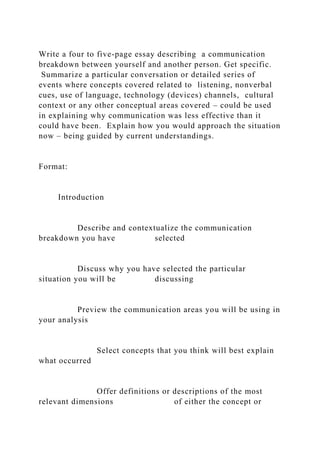 Write a four to five-page essay describing a communication
breakdown between yourself and another person. Get specific.
Summarize a particular conversation or detailed series of
events where concepts covered related to listening, nonverbal
cues, use of language, technology (devices) channels, cultural
context or any other conceptual areas covered – could be used
in explaining why communication was less effective than it
could have been. Explain how you would approach the situation
now – being guided by current understandings.
Format:
Introduction
Describe and contextualize the communication
breakdown you have selected
Discuss why you have selected the particular
situation you will be discussing
Preview the communication areas you will be using in
your analysis
Select concepts that you think will best explain
what occurred
Offer definitions or descriptions of the most
relevant dimensions of either the concept or
 