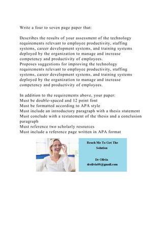 Write a four to seven page paper that:
Describes the results of your assessment of the technology
requirements relevant to employee productivity, staffing
systems, career development systems, and training systems
deployed by the organization to manage and increase
competency and productivity of employees.
Proposes suggestions for improving the technology
requirements relevant to employee productivity, staffing
systems, career development systems, and training systems
deployed by the organization to manage and increase
competency and productivity of employees.
In addition to the requirements above, your paper:
Must be double-spaced and 12 point font
Must be formatted according to APA style
Must include an introductory paragraph with a thesis statement
Must conclude with a restatement of the thesis and a conclusion
paragraph
Must reference two scholarly resources
Must include a reference page written in APA format
 
