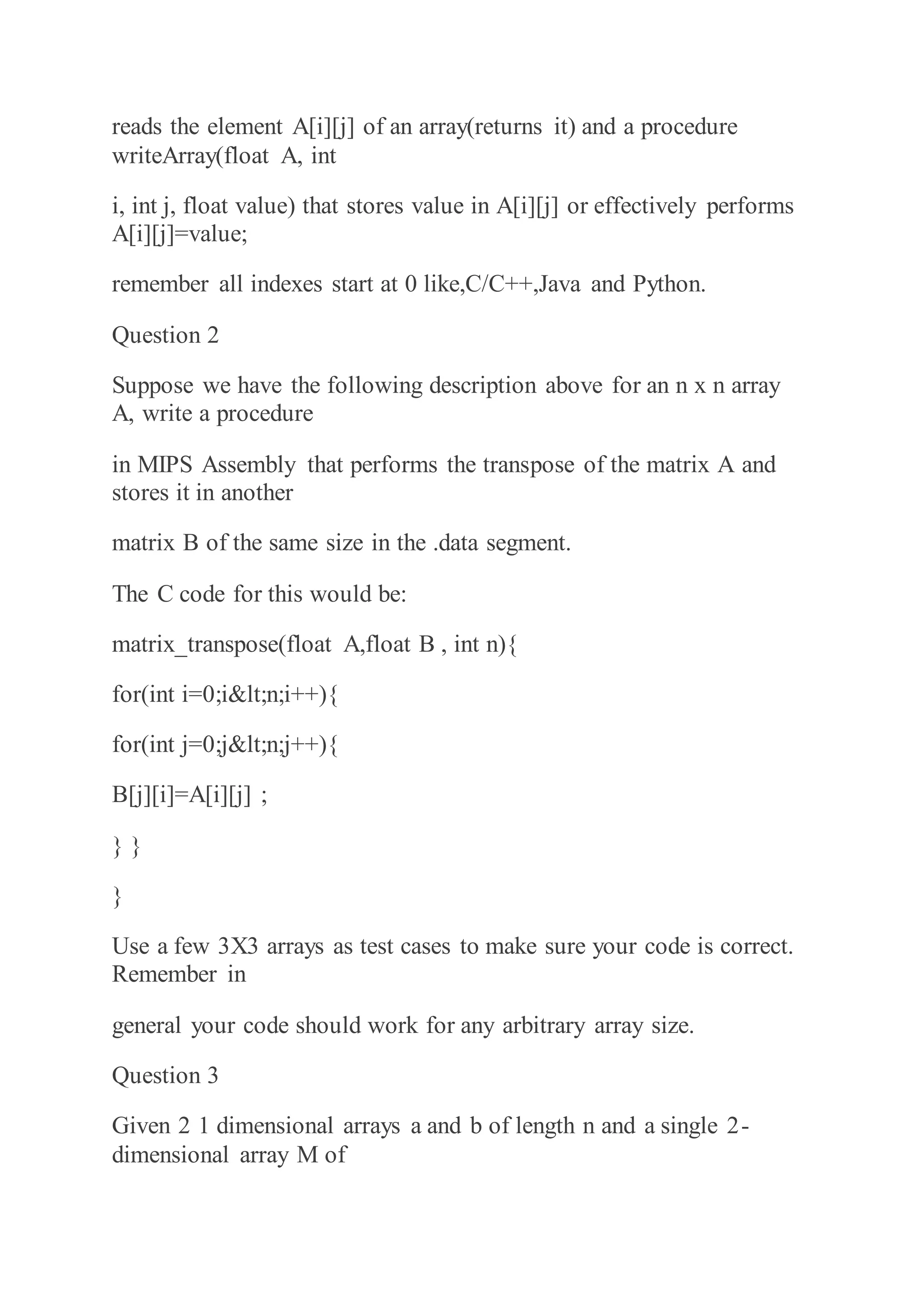 reads the element A[i][j] of an array(returns it) and a procedure
writeArray(float A, int
i, int j, float value) that stores value in A[i][j] or effectively performs
A[i][j]=value;
remember all indexes start at 0 like,C/C++,Java and Python.
Question 2
Suppose we have the following description above for an n x n array
A, write a procedure
in MIPS Assembly that performs the transpose of the matrix A and
stores it in another
matrix B of the same size in the .data segment.
The C code for this would be:
matrix_transpose(float A,float B , int n){
for(int i=0;i<n;i++){
for(int j=0;j<n;j++){
B[j][i]=A[i][j] ;
} }
}
Use a few 3X3 arrays as test cases to make sure your code is correct.
Remember in
general your code should work for any arbitrary array size.
Question 3
Given 2 1 dimensional arrays a and b of length n and a single 2-
dimensional array M of
 