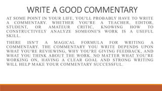 WRITE A GOOD COMMENTARY
AT SOME POINT IN YOUR LIFE, YOU'LL PROBABLY HAVE TO WRITE
A COMMENTARY. WHETHER YOU'RE A TEACHER, EDITOR,
STUDENT, OR AMATEUR CRITIC, KNOWING HOW TO
CONSTRUCTIVELY ANALYZE SOMEONE'S WORK IS A USEFUL
SKILL.
THERE ISN'T A MAGICAL FORMULA FOR WRITING A
COMMENTARY. THE COMMENTARY YOU WRITE DEPENDS UPON
WHAT YOU'RE REVIEWING, WHY YOU'RE GIVING FEEDBACK, AND
WHAT YOU THINK ABOUT THE WORK. NO MATTER WHAT YOU’RE
WORKING ON, HAVING A CLEAR GOAL AND STRONG WRITING
WILL HELP MAKE YOUR COMMENTARY SUCCESSFUL.
 
