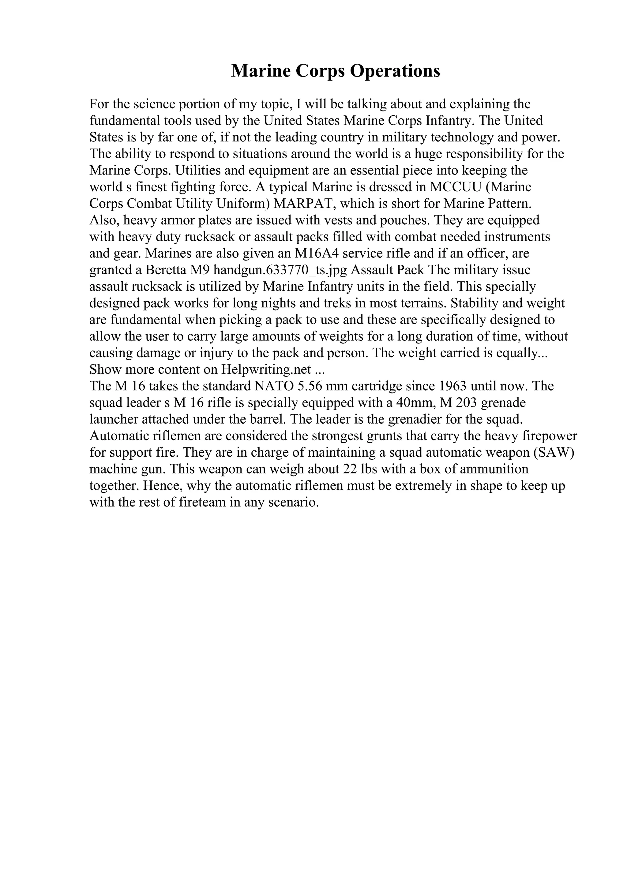 Marine Corps Operations
For the science portion of my topic, I will be talking about and explaining the
fundamental tools used by the United States Marine Corps Infantry. The United
States is by far one of, if not the leading country in military technology and power.
The ability to respond to situations around the world is a huge responsibility for the
Marine Corps. Utilities and equipment are an essential piece into keeping the
world s finest fighting force. A typical Marine is dressed in MCCUU (Marine
Corps Combat Utility Uniform) MARPAT, which is short for Marine Pattern.
Also, heavy armor plates are issued with vests and pouches. They are equipped
with heavy duty rucksack or assault packs filled with combat needed instruments
and gear. Marines are also given an M16A4 service rifle and if an officer, are
granted a Beretta M9 handgun.633770_ts.jpg Assault Pack The military issue
assault rucksack is utilized by Marine Infantry units in the field. This specially
designed pack works for long nights and treks in most terrains. Stability and weight
are fundamental when picking a pack to use and these are specifically designed to
allow the user to carry large amounts of weights for a long duration of time, without
causing damage or injury to the pack and person. The weight carried is equally...
Show more content on Helpwriting.net ...
The M 16 takes the standard NATO 5.56 mm cartridge since 1963 until now. The
squad leader s M 16 rifle is specially equipped with a 40mm, M 203 grenade
launcher attached under the barrel. The leader is the grenadier for the squad.
Automatic riflemen are considered the strongest grunts that carry the heavy firepower
for support fire. They are in charge of maintaining a squad automatic weapon (SAW)
machine gun. This weapon can weigh about 22 lbs with a box of ammunition
together. Hence, why the automatic riflemen must be extremely in shape to keep up
with the rest of fireteam in any scenario.
 