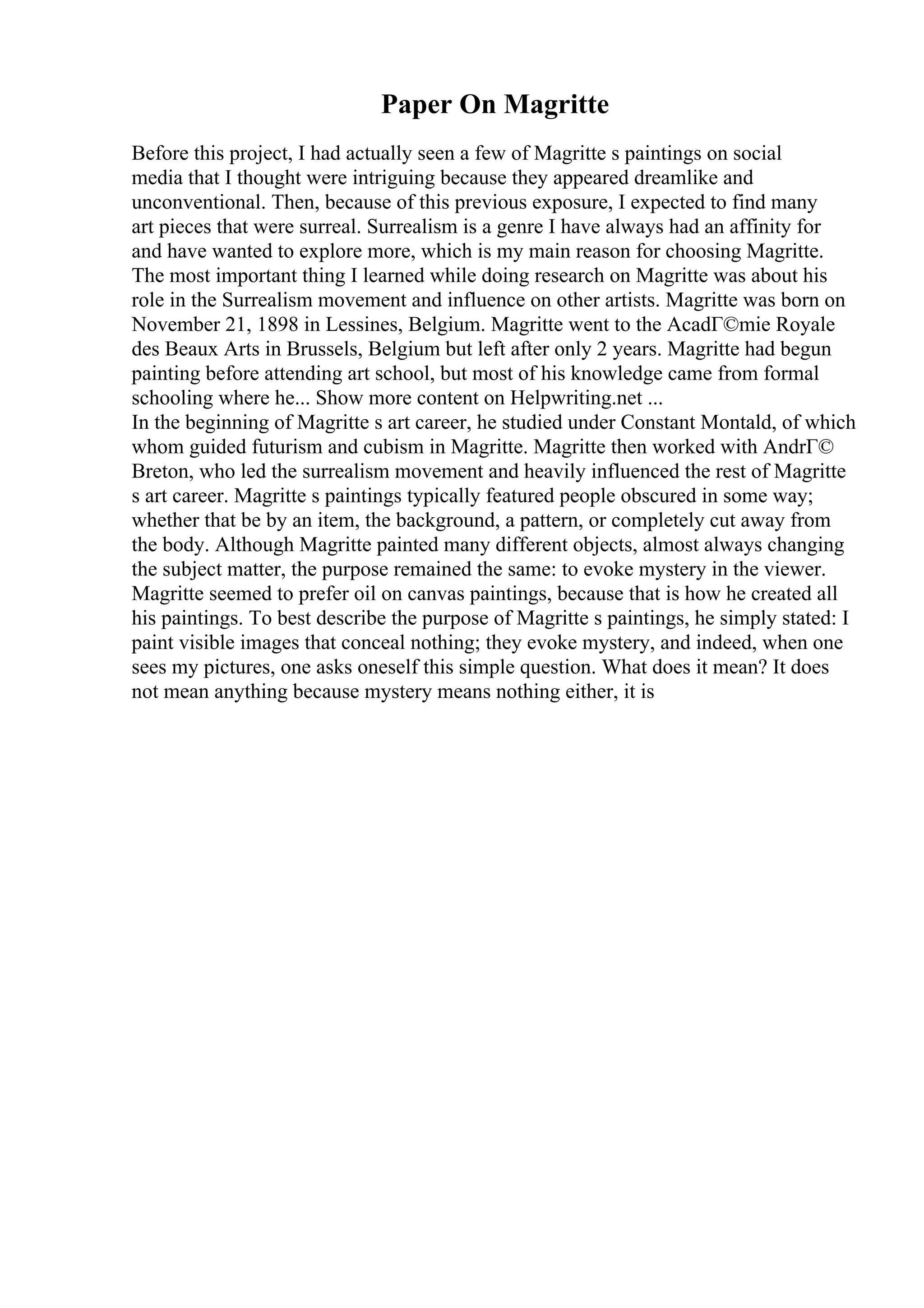 Paper On Magritte
Before this project, I had actually seen a few of Magritte s paintings on social
media that I thought were intriguing because they appeared dreamlike and
unconventional. Then, because of this previous exposure, I expected to find many
art pieces that were surreal. Surrealism is a genre I have always had an affinity for
and have wanted to explore more, which is my main reason for choosing Magritte.
The most important thing I learned while doing research on Magritte was about his
role in the Surrealism movement and influence on other artists. Magritte was born on
November 21, 1898 in Lessines, Belgium. Magritte went to the AcadГ©mie Royale
des Beaux Arts in Brussels, Belgium but left after only 2 years. Magritte had begun
painting before attending art school, but most of his knowledge came from formal
schooling where he... Show more content on Helpwriting.net ...
In the beginning of Magritte s art career, he studied under Constant Montald, of which
whom guided futurism and cubism in Magritte. Magritte then worked with AndrГ©
Breton, who led the surrealism movement and heavily influenced the rest of Magritte
s art career. Magritte s paintings typically featured people obscured in some way;
whether that be by an item, the background, a pattern, or completely cut away from
the body. Although Magritte painted many different objects, almost always changing
the subject matter, the purpose remained the same: to evoke mystery in the viewer.
Magritte seemed to prefer oil on canvas paintings, because that is how he created all
his paintings. To best describe the purpose of Magritte s paintings, he simply stated: I
paint visible images that conceal nothing; they evoke mystery, and indeed, when one
sees my pictures, one asks oneself this simple question. What does it mean? It does
not mean anything because mystery means nothing either, it is
 