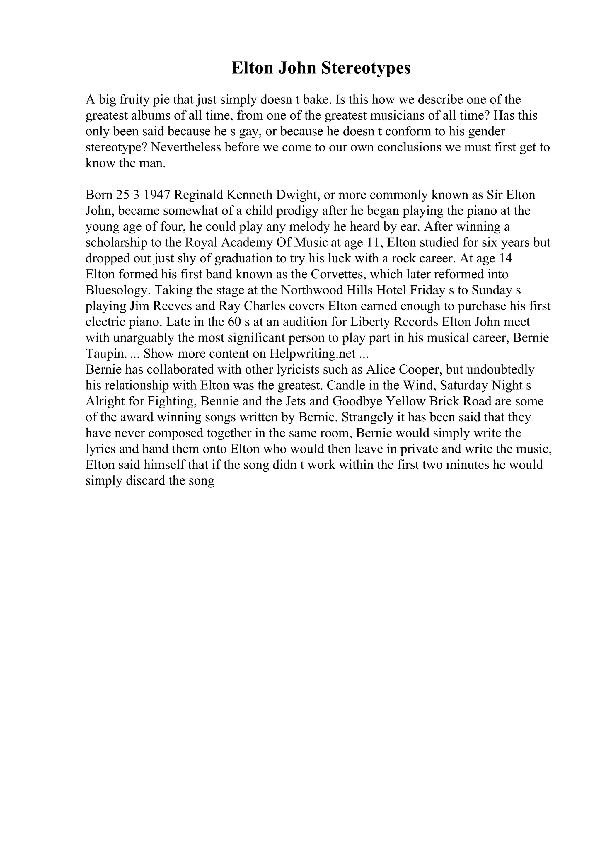 Elton John Stereotypes
A big fruity pie that just simply doesn t bake. Is this how we describe one of the
greatest albums of all time, from one of the greatest musicians of all time? Has this
only been said because he s gay, or because he doesn t conform to his gender
stereotype? Nevertheless before we come to our own conclusions we must first get to
know the man.
Born 25 3 1947 Reginald Kenneth Dwight, or more commonly known as Sir Elton
John, became somewhat of a child prodigy after he began playing the piano at the
young age of four, he could play any melody he heard by ear. After winning a
scholarship to the Royal Academy Of Music at age 11, Elton studied for six years but
dropped out just shy of graduation to try his luck with a rock career. At age 14
Elton formed his first band known as the Corvettes, which later reformed into
Bluesology. Taking the stage at the Northwood Hills Hotel Friday s to Sunday s
playing Jim Reeves and Ray Charles covers Elton earned enough to purchase his first
electric piano. Late in the 60 s at an audition for Liberty Records Elton John meet
with unarguably the most significant person to play part in his musical career, Bernie
Taupin. ... Show more content on Helpwriting.net ...
Bernie has collaborated with other lyricists such as Alice Cooper, but undoubtedly
his relationship with Elton was the greatest. Candle in the Wind, Saturday Night s
Alright for Fighting, Bennie and the Jets and Goodbye Yellow Brick Road are some
of the award winning songs written by Bernie. Strangely it has been said that they
have never composed together in the same room, Bernie would simply write the
lyrics and hand them onto Elton who would then leave in private and write the music,
Elton said himself that if the song didn t work within the first two minutes he would
simply discard the song
 