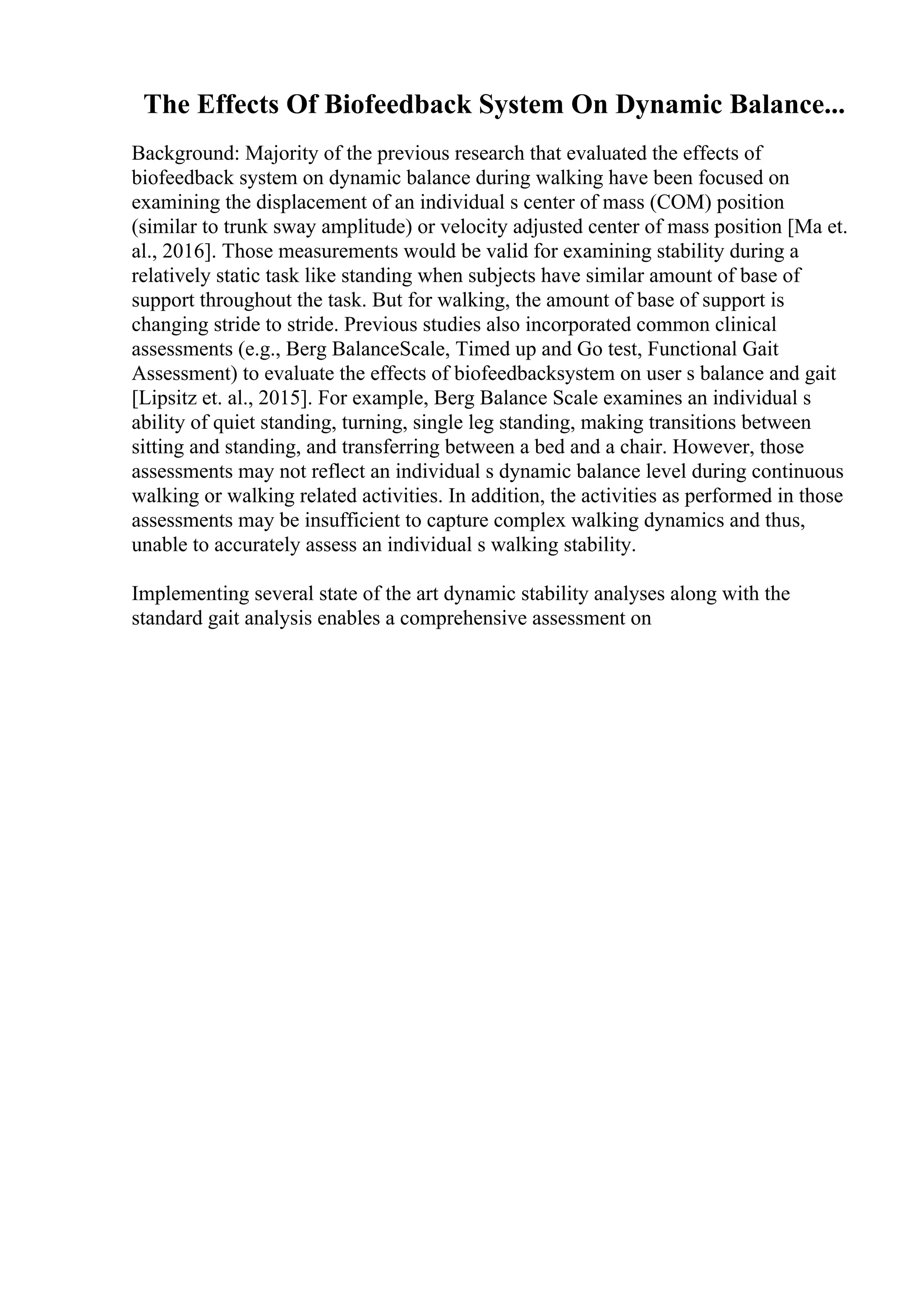The Effects Of Biofeedback System On Dynamic Balance...
Background: Majority of the previous research that evaluated the effects of
biofeedback system on dynamic balance during walking have been focused on
examining the displacement of an individual s center of mass (COM) position
(similar to trunk sway amplitude) or velocity adjusted center of mass position [Ma et.
al., 2016]. Those measurements would be valid for examining stability during a
relatively static task like standing when subjects have similar amount of base of
support throughout the task. But for walking, the amount of base of support is
changing stride to stride. Previous studies also incorporated common clinical
assessments (e.g., Berg BalanceScale, Timed up and Go test, Functional Gait
Assessment) to evaluate the effects of biofeedbacksystem on user s balance and gait
[Lipsitz et. al., 2015]. For example, Berg Balance Scale examines an individual s
ability of quiet standing, turning, single leg standing, making transitions between
sitting and standing, and transferring between a bed and a chair. However, those
assessments may not reflect an individual s dynamic balance level during continuous
walking or walking related activities. In addition, the activities as performed in those
assessments may be insufficient to capture complex walking dynamics and thus,
unable to accurately assess an individual s walking stability.
Implementing several state of the art dynamic stability analyses along with the
standard gait analysis enables a comprehensive assessment on
 