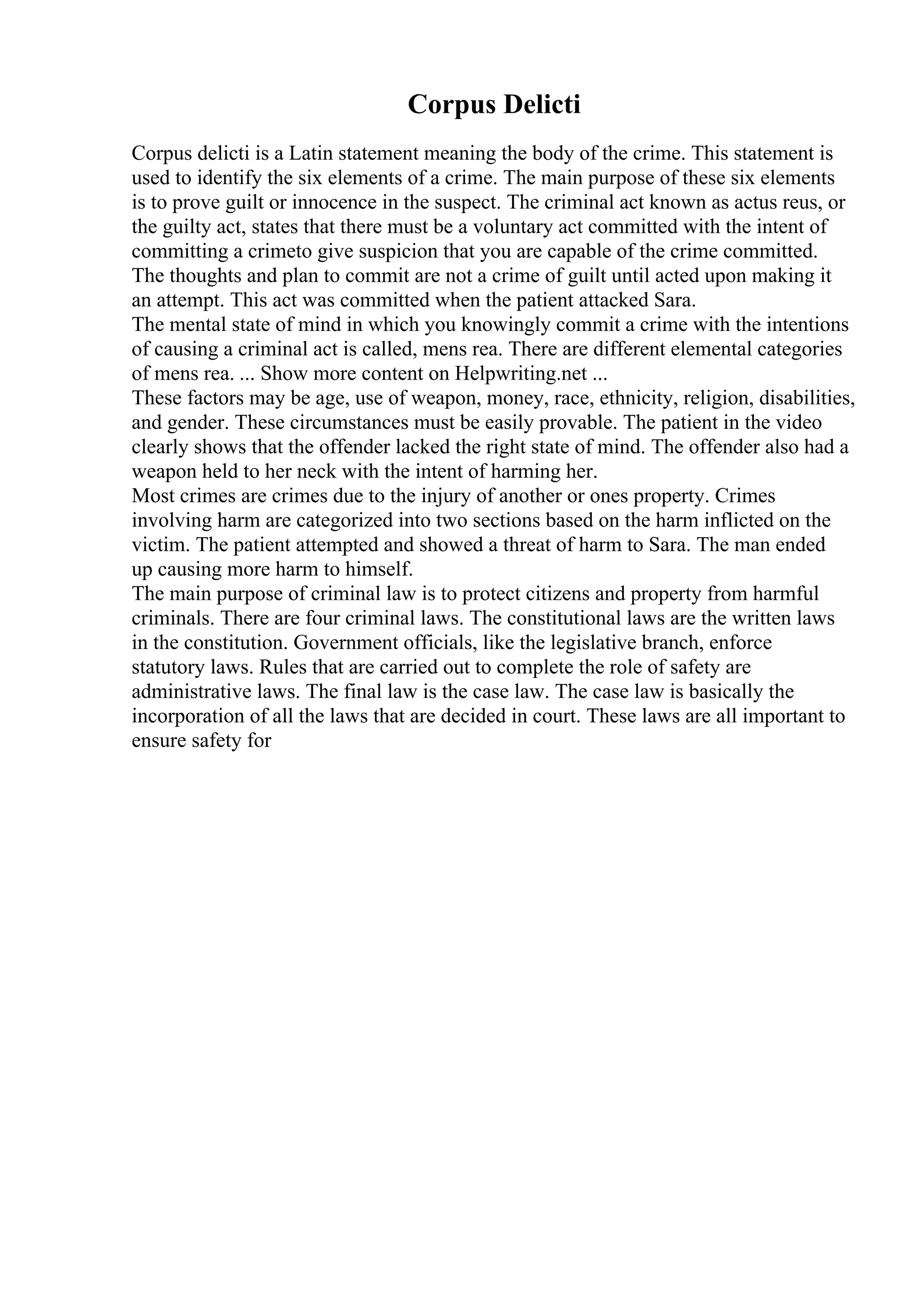 Corpus Delicti
Corpus delicti is a Latin statement meaning the body of the crime. This statement is
used to identify the six elements of a crime. The main purpose of these six elements
is to prove guilt or innocence in the suspect. The criminal act known as actus reus, or
the guilty act, states that there must be a voluntary act committed with the intent of
committing a crimeto give suspicion that you are capable of the crime committed.
The thoughts and plan to commit are not a crime of guilt until acted upon making it
an attempt. This act was committed when the patient attacked Sara.
The mental state of mind in which you knowingly commit a crime with the intentions
of causing a criminal act is called, mens rea. There are different elemental categories
of mens rea. ... Show more content on Helpwriting.net ...
These factors may be age, use of weapon, money, race, ethnicity, religion, disabilities,
and gender. These circumstances must be easily provable. The patient in the video
clearly shows that the offender lacked the right state of mind. The offender also had a
weapon held to her neck with the intent of harming her.
Most crimes are crimes due to the injury of another or ones property. Crimes
involving harm are categorized into two sections based on the harm inflicted on the
victim. The patient attempted and showed a threat of harm to Sara. The man ended
up causing more harm to himself.
The main purpose of criminal law is to protect citizens and property from harmful
criminals. There are four criminal laws. The constitutional laws are the written laws
in the constitution. Government officials, like the legislative branch, enforce
statutory laws. Rules that are carried out to complete the role of safety are
administrative laws. The final law is the case law. The case law is basically the
incorporation of all the laws that are decided in court. These laws are all important to
ensure safety for
 