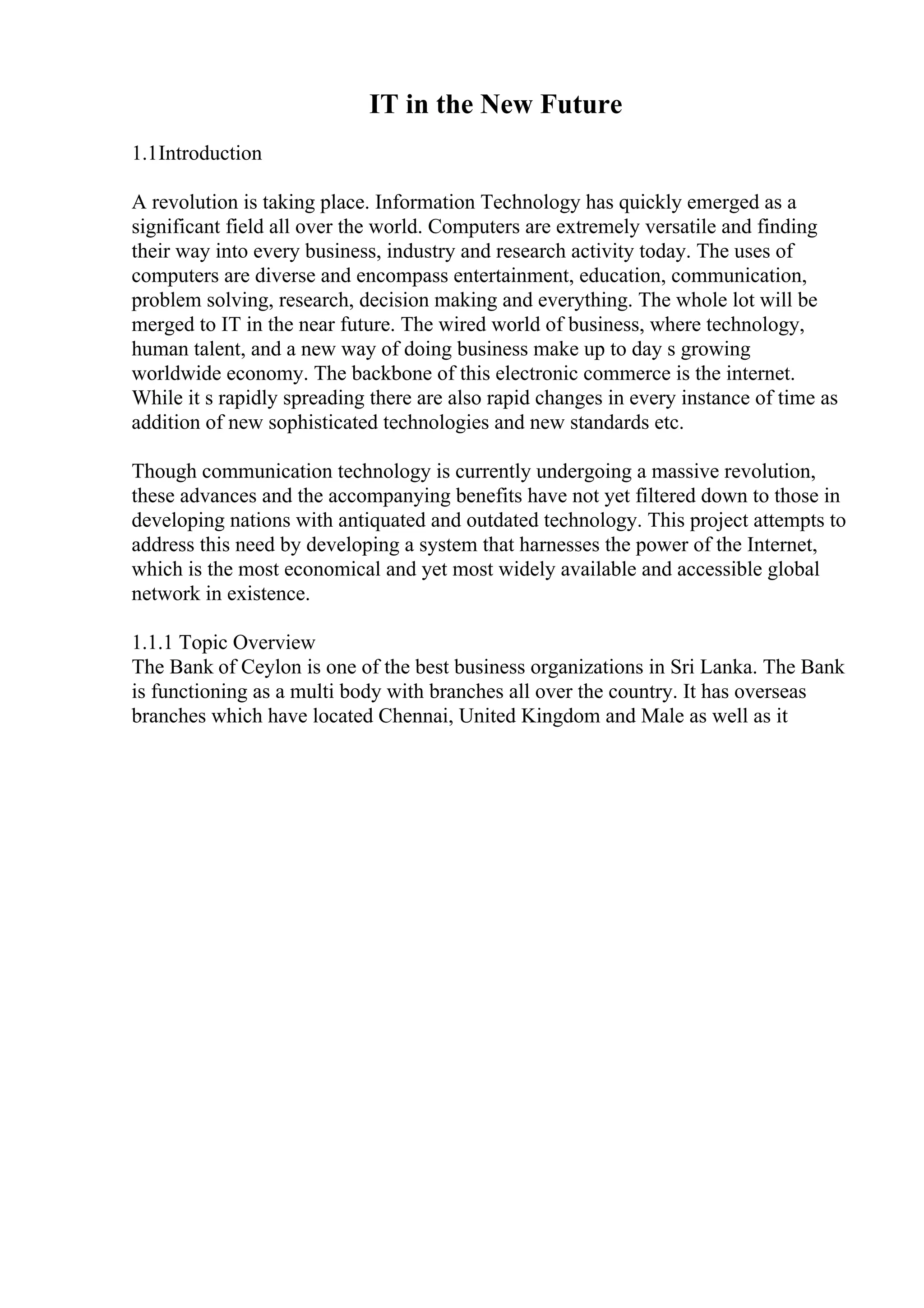 IT in the New Future
1.1Introduction
A revolution is taking place. Information Technology has quickly emerged as a
significant field all over the world. Computers are extremely versatile and finding
their way into every business, industry and research activity today. The uses of
computers are diverse and encompass entertainment, education, communication,
problem solving, research, decision making and everything. The whole lot will be
merged to IT in the near future. The wired world of business, where technology,
human talent, and a new way of doing business make up to day s growing
worldwide economy. The backbone of this electronic commerce is the internet.
While it s rapidly spreading there are also rapid changes in every instance of time as
addition of new sophisticated technologies and new standards etc.
Though communication technology is currently undergoing a massive revolution,
these advances and the accompanying benefits have not yet filtered down to those in
developing nations with antiquated and outdated technology. This project attempts to
address this need by developing a system that harnesses the power of the Internet,
which is the most economical and yet most widely available and accessible global
network in existence.
1.1.1 Topic Overview
The Bank of Ceylon is one of the best business organizations in Sri Lanka. The Bank
is functioning as a multi body with branches all over the country. It has overseas
branches which have located Chennai, United Kingdom and Male as well as it
 