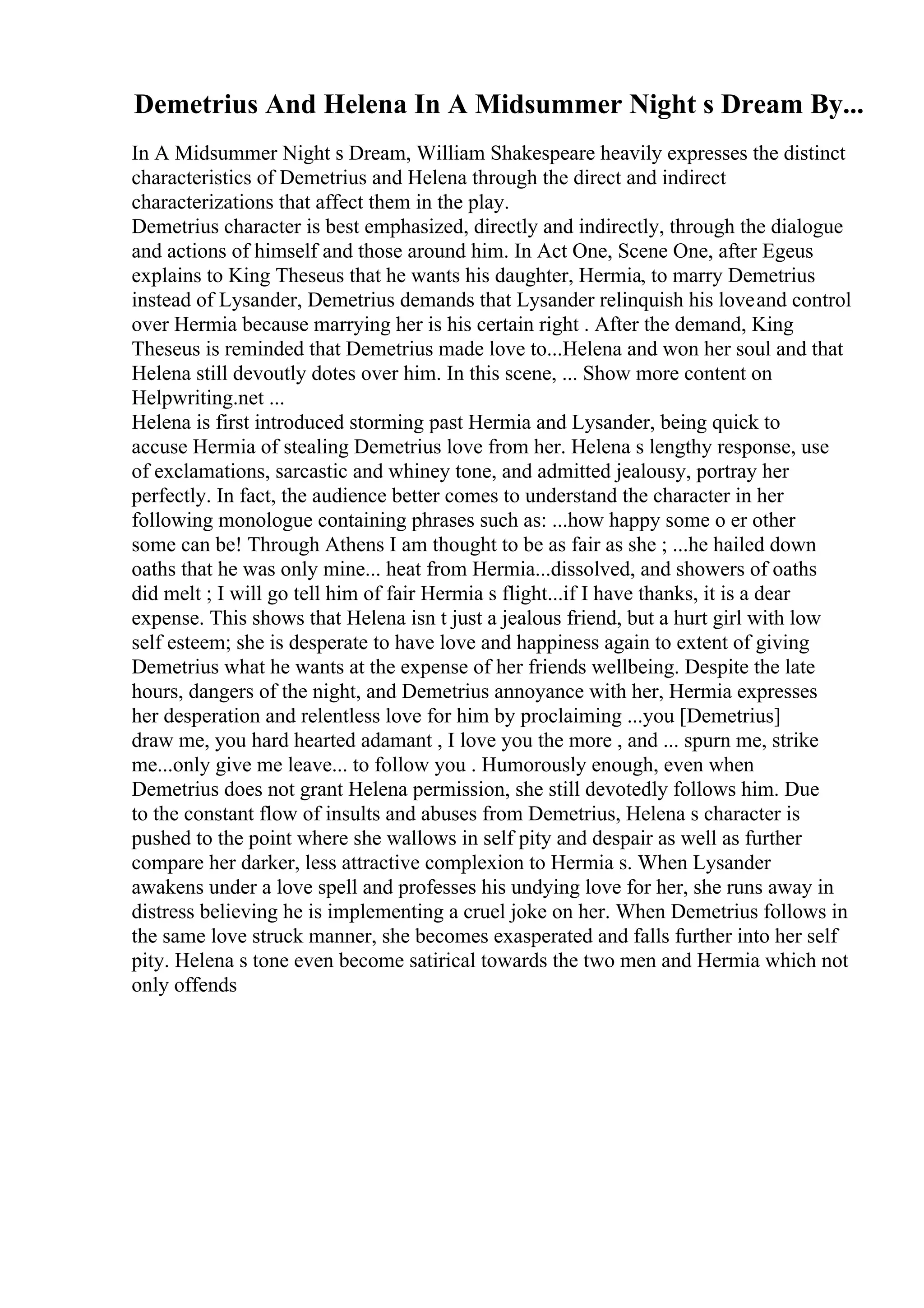 Demetrius And Helena In A Midsummer Night s Dream By...
In A Midsummer Night s Dream, William Shakespeare heavily expresses the distinct
characteristics of Demetrius and Helena through the direct and indirect
characterizations that affect them in the play.
Demetrius character is best emphasized, directly and indirectly, through the dialogue
and actions of himself and those around him. In Act One, Scene One, after Egeus
explains to King Theseus that he wants his daughter, Hermia, to marry Demetrius
instead of Lysander, Demetrius demands that Lysander relinquish his loveand control
over Hermia because marrying her is his certain right . After the demand, King
Theseus is reminded that Demetrius made love to...Helena and won her soul and that
Helena still devoutly dotes over him. In this scene, ... Show more content on
Helpwriting.net ...
Helena is first introduced storming past Hermia and Lysander, being quick to
accuse Hermia of stealing Demetrius love from her. Helena s lengthy response, use
of exclamations, sarcastic and whiney tone, and admitted jealousy, portray her
perfectly. In fact, the audience better comes to understand the character in her
following monologue containing phrases such as: ...how happy some o er other
some can be! Through Athens I am thought to be as fair as she ; ...he hailed down
oaths that he was only mine... heat from Hermia...dissolved, and showers of oaths
did melt ; I will go tell him of fair Hermia s flight...if I have thanks, it is a dear
expense. This shows that Helena isn t just a jealous friend, but a hurt girl with low
self esteem; she is desperate to have love and happiness again to extent of giving
Demetrius what he wants at the expense of her friends wellbeing. Despite the late
hours, dangers of the night, and Demetrius annoyance with her, Hermia expresses
her desperation and relentless love for him by proclaiming ...you [Demetrius]
draw me, you hard hearted adamant , I love you the more , and ... spurn me, strike
me...only give me leave... to follow you . Humorously enough, even when
Demetrius does not grant Helena permission, she still devotedly follows him. Due
to the constant flow of insults and abuses from Demetrius, Helena s character is
pushed to the point where she wallows in self pity and despair as well as further
compare her darker, less attractive complexion to Hermia s. When Lysander
awakens under a love spell and professes his undying love for her, she runs away in
distress believing he is implementing a cruel joke on her. When Demetrius follows in
the same love struck manner, she becomes exasperated and falls further into her self
pity. Helena s tone even become satirical towards the two men and Hermia which not
only offends
 
