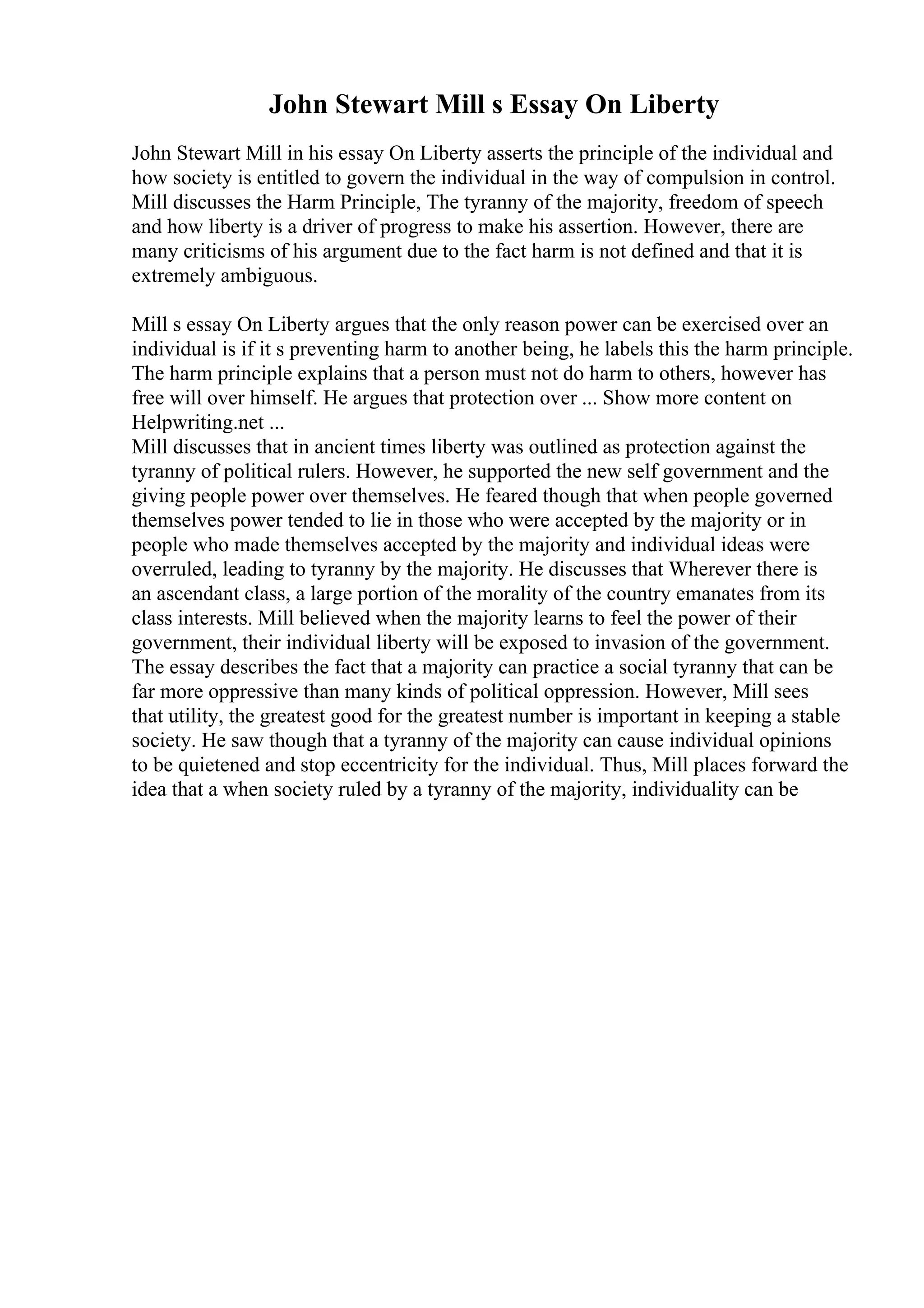 John Stewart Mill s Essay On Liberty
John Stewart Mill in his essay On Liberty asserts the principle of the individual and
how society is entitled to govern the individual in the way of compulsion in control.
Mill discusses the Harm Principle, The tyranny of the majority, freedom of speech
and how liberty is a driver of progress to make his assertion. However, there are
many criticisms of his argument due to the fact harm is not defined and that it is
extremely ambiguous.
Mill s essay On Liberty argues that the only reason power can be exercised over an
individual is if it s preventing harm to another being, he labels this the harm principle.
The harm principle explains that a person must not do harm to others, however has
free will over himself. He argues that protection over ... Show more content on
Helpwriting.net ...
Mill discusses that in ancient times liberty was outlined as protection against the
tyranny of political rulers. However, he supported the new self government and the
giving people power over themselves. He feared though that when people governed
themselves power tended to lie in those who were accepted by the majority or in
people who made themselves accepted by the majority and individual ideas were
overruled, leading to tyranny by the majority. He discusses that Wherever there is
an ascendant class, a large portion of the morality of the country emanates from its
class interests. Mill believed when the majority learns to feel the power of their
government, their individual liberty will be exposed to invasion of the government.
The essay describes the fact that a majority can practice a social tyranny that can be
far more oppressive than many kinds of political oppression. However, Mill sees
that utility, the greatest good for the greatest number is important in keeping a stable
society. He saw though that a tyranny of the majority can cause individual opinions
to be quietened and stop eccentricity for the individual. Thus, Mill places forward the
idea that a when society ruled by a tyranny of the majority, individuality can be
 