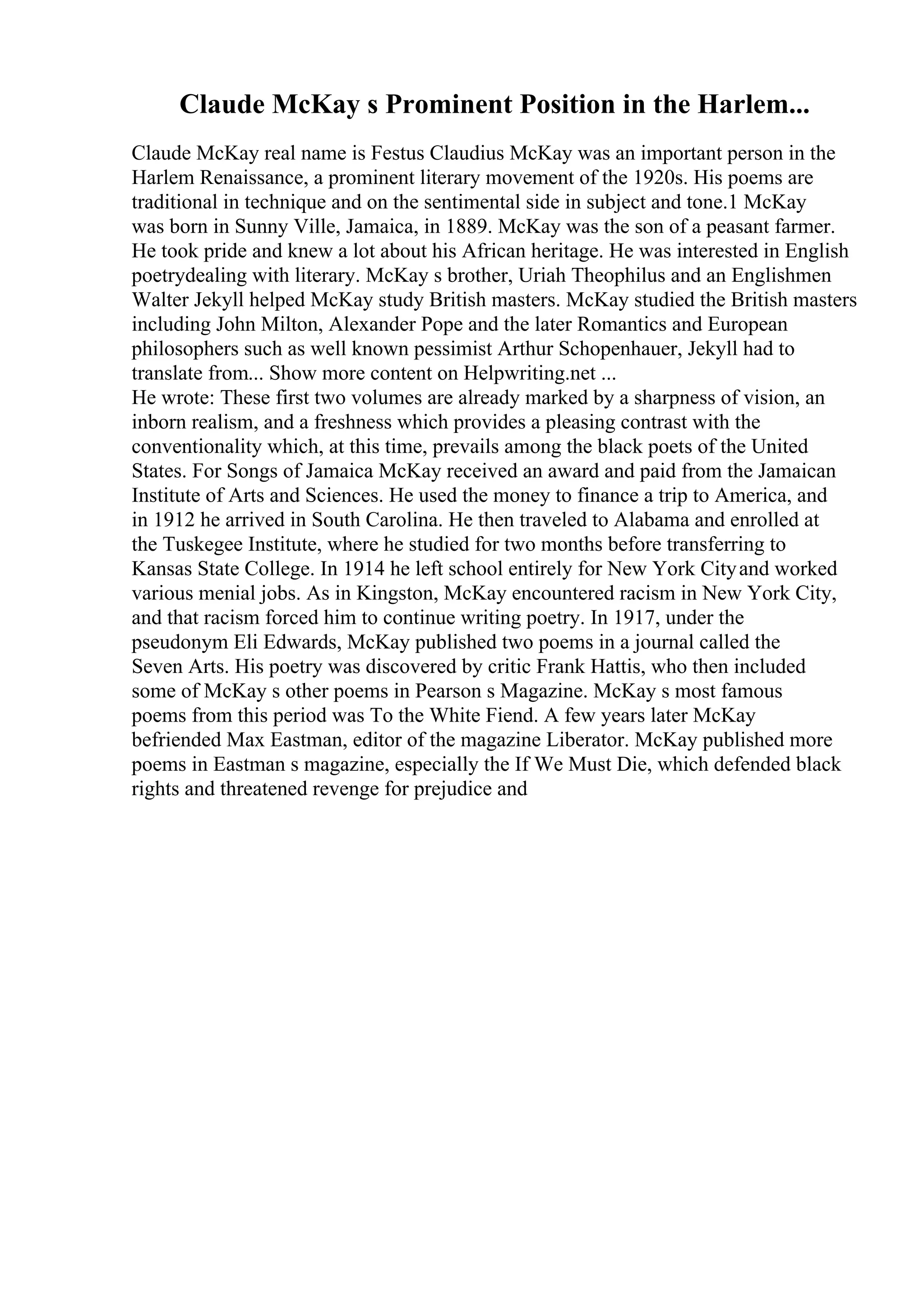 Claude McKay s Prominent Position in the Harlem...
Claude McKay real name is Festus Claudius McKay was an important person in the
Harlem Renaissance, a prominent literary movement of the 1920s. His poems are
traditional in technique and on the sentimental side in subject and tone.1 McKay
was born in Sunny Ville, Jamaica, in 1889. McKay was the son of a peasant farmer.
He took pride and knew a lot about his African heritage. He was interested in English
poetrydealing with literary. McKay s brother, Uriah Theophilus and an Englishmen
Walter Jekyll helped McKay study British masters. McKay studied the British masters
including John Milton, Alexander Pope and the later Romantics and European
philosophers such as well known pessimist Arthur Schopenhauer, Jekyll had to
translate from... Show more content on Helpwriting.net ...
He wrote: These first two volumes are already marked by a sharpness of vision, an
inborn realism, and a freshness which provides a pleasing contrast with the
conventionality which, at this time, prevails among the black poets of the United
States. For Songs of Jamaica McKay received an award and paid from the Jamaican
Institute of Arts and Sciences. He used the money to finance a trip to America, and
in 1912 he arrived in South Carolina. He then traveled to Alabama and enrolled at
the Tuskegee Institute, where he studied for two months before transferring to
Kansas State College. In 1914 he left school entirely for New York Cityand worked
various menial jobs. As in Kingston, McKay encountered racism in New York City,
and that racism forced him to continue writing poetry. In 1917, under the
pseudonym Eli Edwards, McKay published two poems in a journal called the
Seven Arts. His poetry was discovered by critic Frank Hattis, who then included
some of McKay s other poems in Pearson s Magazine. McKay s most famous
poems from this period was To the White Fiend. A few years later McKay
befriended Max Eastman, editor of the magazine Liberator. McKay published more
poems in Eastman s magazine, especially the If We Must Die, which defended black
rights and threatened revenge for prejudice and
 