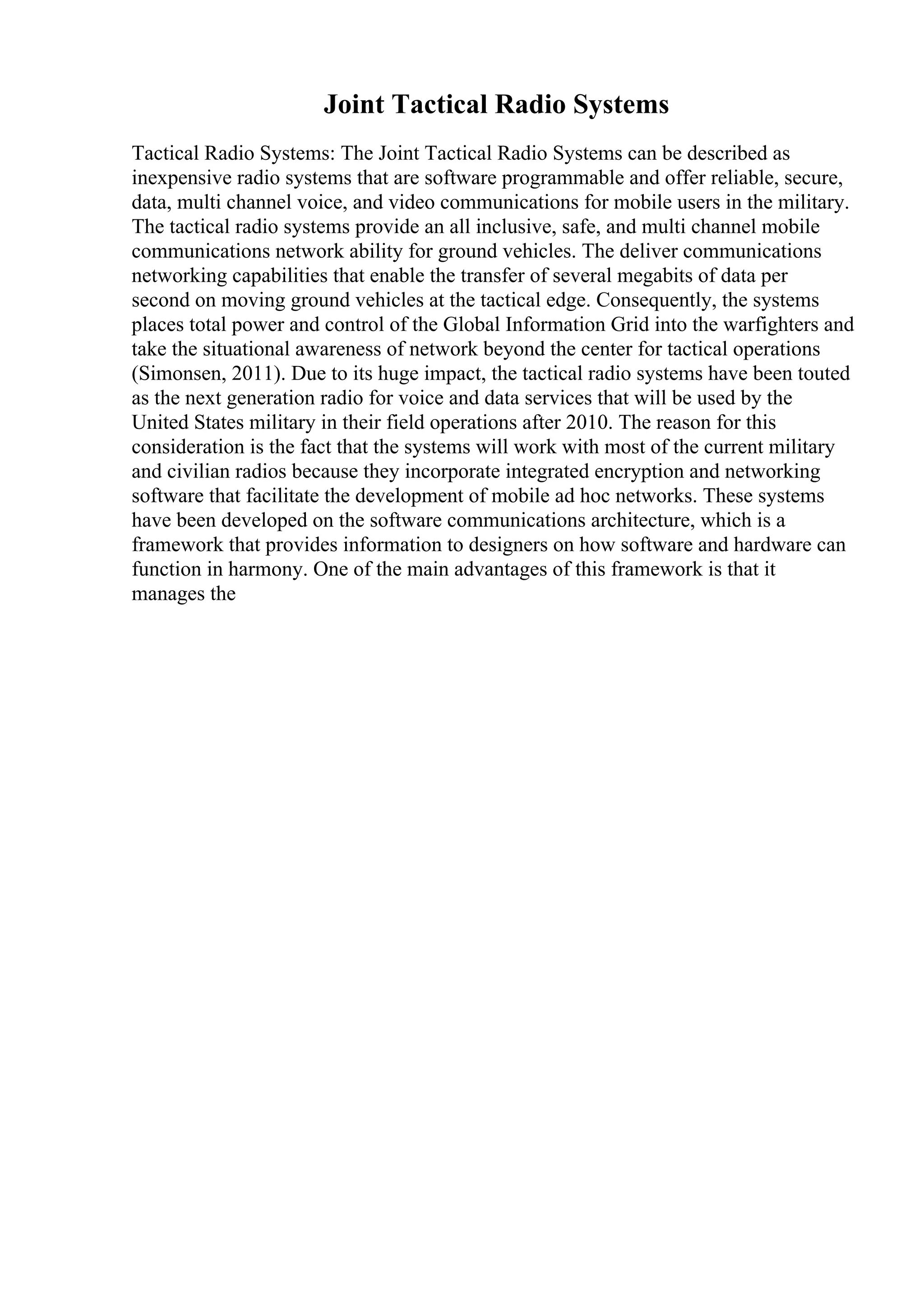 Joint Tactical Radio Systems
Tactical Radio Systems: The Joint Tactical Radio Systems can be described as
inexpensive radio systems that are software programmable and offer reliable, secure,
data, multi channel voice, and video communications for mobile users in the military.
The tactical radio systems provide an all inclusive, safe, and multi channel mobile
communications network ability for ground vehicles. The deliver communications
networking capabilities that enable the transfer of several megabits of data per
second on moving ground vehicles at the tactical edge. Consequently, the systems
places total power and control of the Global Information Grid into the warfighters and
take the situational awareness of network beyond the center for tactical operations
(Simonsen, 2011). Due to its huge impact, the tactical radio systems have been touted
as the next generation radio for voice and data services that will be used by the
United States military in their field operations after 2010. The reason for this
consideration is the fact that the systems will work with most of the current military
and civilian radios because they incorporate integrated encryption and networking
software that facilitate the development of mobile ad hoc networks. These systems
have been developed on the software communications architecture, which is a
framework that provides information to designers on how software and hardware can
function in harmony. One of the main advantages of this framework is that it
manages the
 