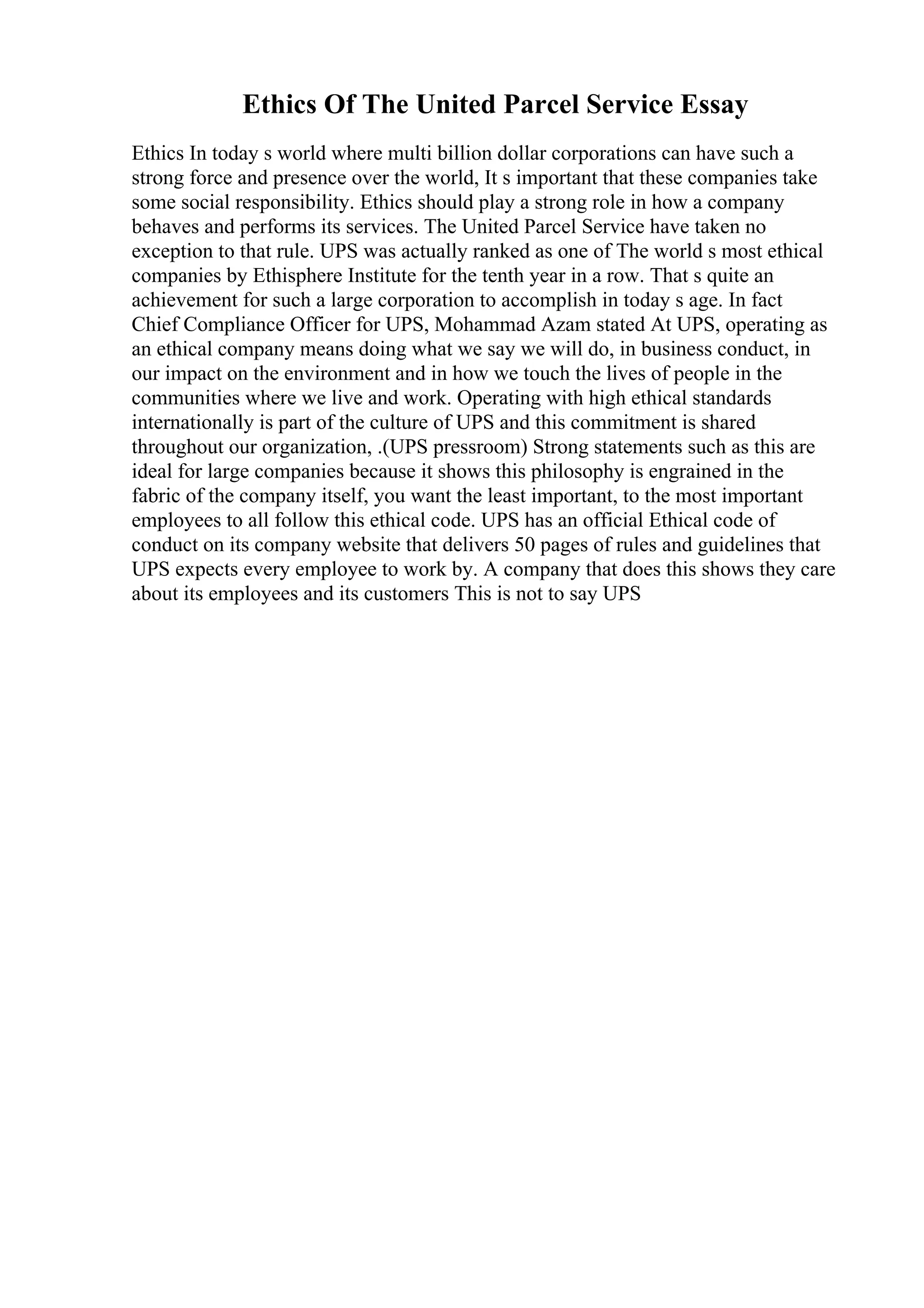 Ethics Of The United Parcel Service Essay
Ethics In today s world where multi billion dollar corporations can have such a
strong force and presence over the world, It s important that these companies take
some social responsibility. Ethics should play a strong role in how a company
behaves and performs its services. The United Parcel Service have taken no
exception to that rule. UPS was actually ranked as one of The world s most ethical
companies by Ethisphere Institute for the tenth year in a row. That s quite an
achievement for such a large corporation to accomplish in today s age. In fact
Chief Compliance Officer for UPS, Mohammad Azam stated At UPS, operating as
an ethical company means doing what we say we will do, in business conduct, in
our impact on the environment and in how we touch the lives of people in the
communities where we live and work. Operating with high ethical standards
internationally is part of the culture of UPS and this commitment is shared
throughout our organization, .(UPS pressroom) Strong statements such as this are
ideal for large companies because it shows this philosophy is engrained in the
fabric of the company itself, you want the least important, to the most important
employees to all follow this ethical code. UPS has an official Ethical code of
conduct on its company website that delivers 50 pages of rules and guidelines that
UPS expects every employee to work by. A company that does this shows they care
about its employees and its customers This is not to say UPS
 