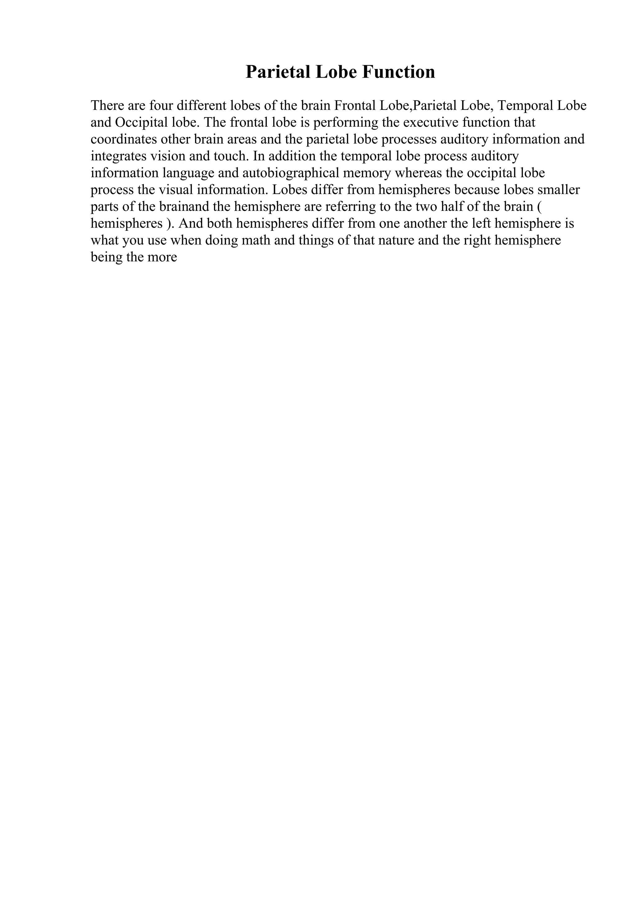 Parietal Lobe Function
There are four different lobes of the brain Frontal Lobe,Parietal Lobe, Temporal Lobe
and Occipital lobe. The frontal lobe is performing the executive function that
coordinates other brain areas and the parietal lobe processes auditory information and
integrates vision and touch. In addition the temporal lobe process auditory
information language and autobiographical memory whereas the occipital lobe
process the visual information. Lobes differ from hemispheres because lobes smaller
parts of the brainand the hemisphere are referring to the two half of the brain (
hemispheres ). And both hemispheres differ from one another the left hemisphere is
what you use when doing math and things of that nature and the right hemisphere
being the more
 