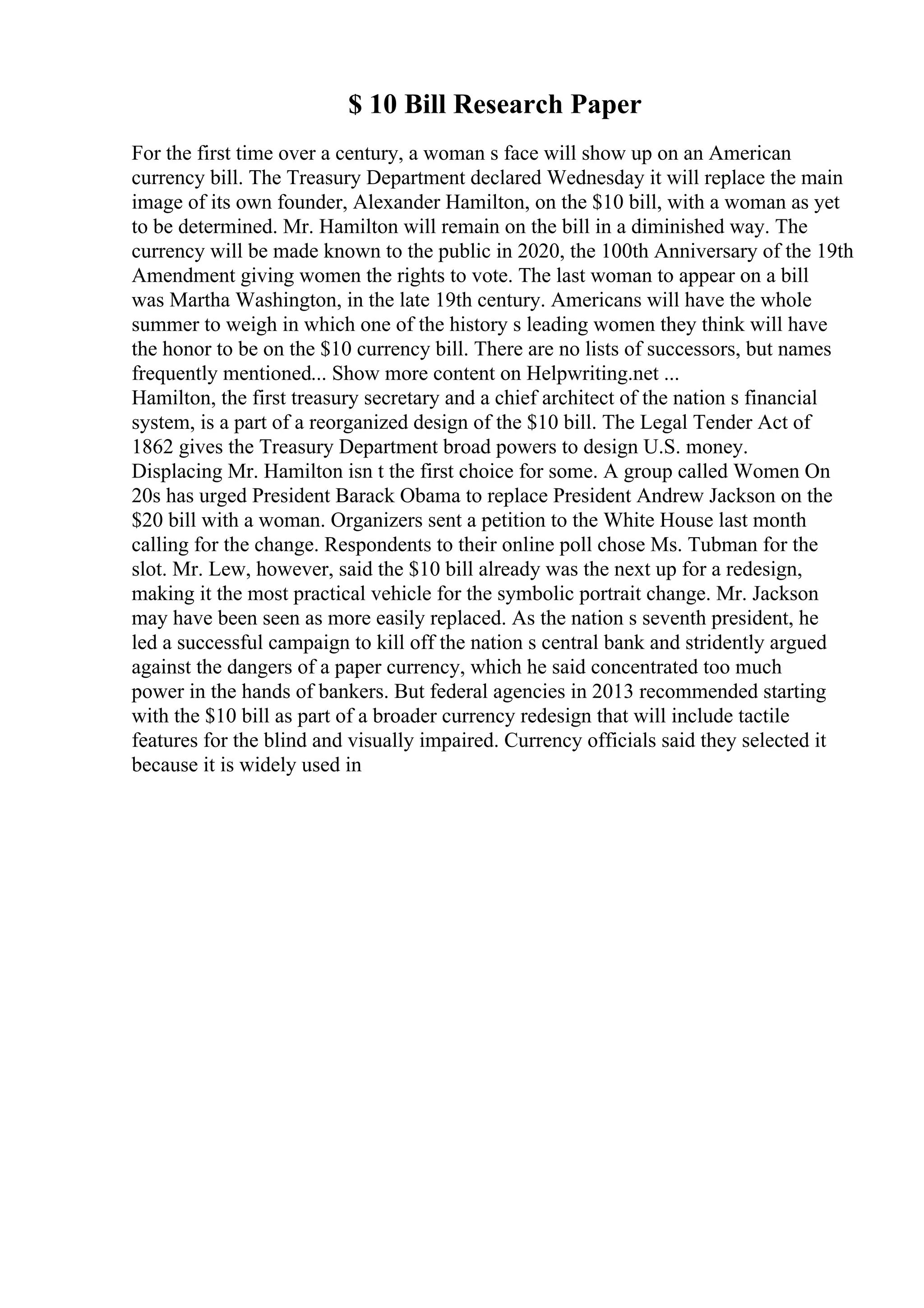 $ 10 Bill Research Paper
For the first time over a century, a woman s face will show up on an American
currency bill. The Treasury Department declared Wednesday it will replace the main
image of its own founder, Alexander Hamilton, on the $10 bill, with a woman as yet
to be determined. Mr. Hamilton will remain on the bill in a diminished way. The
currency will be made known to the public in 2020, the 100th Anniversary of the 19th
Amendment giving women the rights to vote. The last woman to appear on a bill
was Martha Washington, in the late 19th century. Americans will have the whole
summer to weigh in which one of the history s leading women they think will have
the honor to be on the $10 currency bill. There are no lists of successors, but names
frequently mentioned... Show more content on Helpwriting.net ...
Hamilton, the first treasury secretary and a chief architect of the nation s financial
system, is a part of a reorganized design of the $10 bill. The Legal Tender Act of
1862 gives the Treasury Department broad powers to design U.S. money.
Displacing Mr. Hamilton isn t the first choice for some. A group called Women On
20s has urged President Barack Obama to replace President Andrew Jackson on the
$20 bill with a woman. Organizers sent a petition to the White House last month
calling for the change. Respondents to their online poll chose Ms. Tubman for the
slot. Mr. Lew, however, said the $10 bill already was the next up for a redesign,
making it the most practical vehicle for the symbolic portrait change. Mr. Jackson
may have been seen as more easily replaced. As the nation s seventh president, he
led a successful campaign to kill off the nation s central bank and stridently argued
against the dangers of a paper currency, which he said concentrated too much
power in the hands of bankers. But federal agencies in 2013 recommended starting
with the $10 bill as part of a broader currency redesign that will include tactile
features for the blind and visually impaired. Currency officials said they selected it
because it is widely used in
 