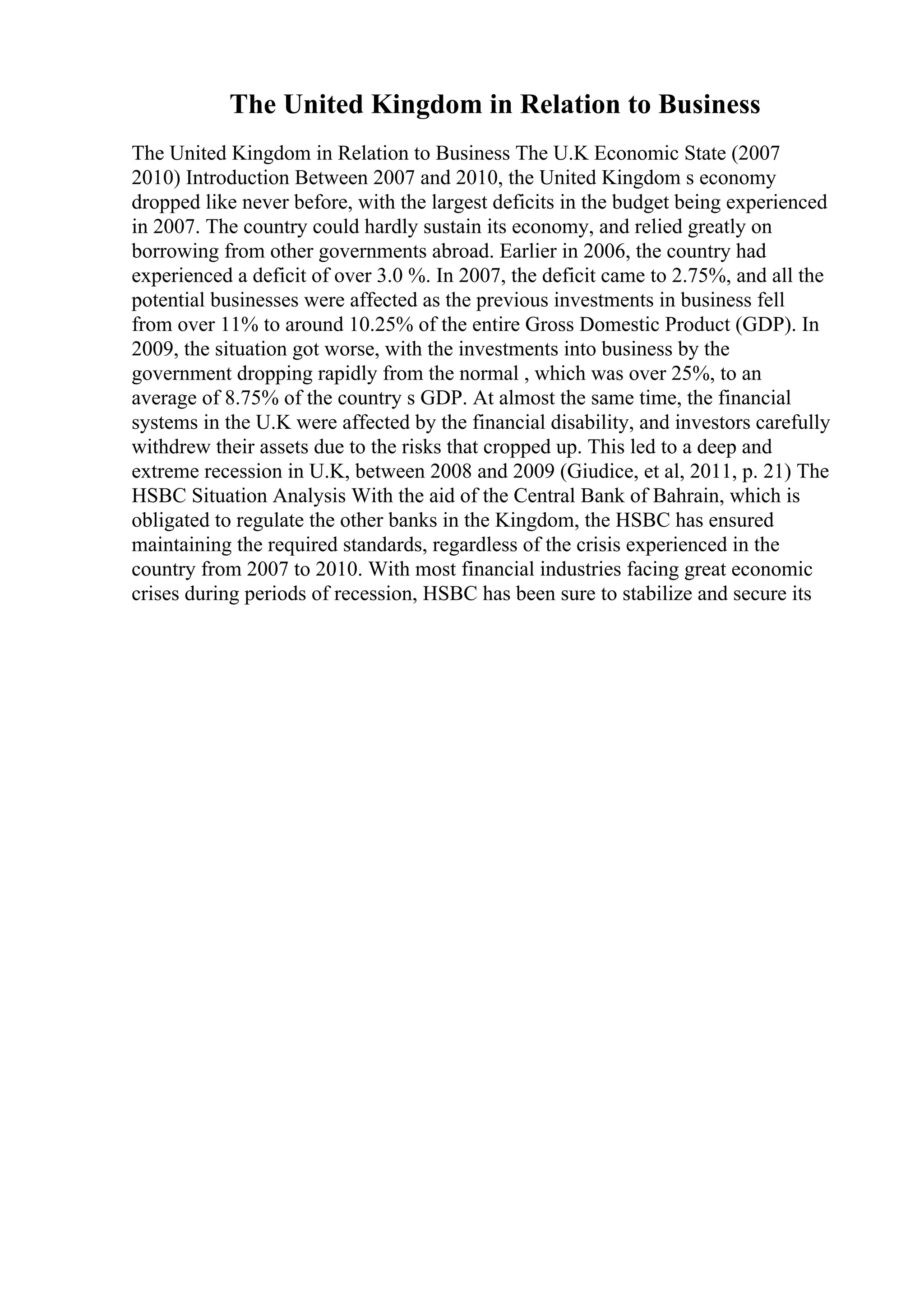 The United Kingdom in Relation to Business
The United Kingdom in Relation to Business The U.K Economic State (2007
2010) Introduction Between 2007 and 2010, the United Kingdom s economy
dropped like never before, with the largest deficits in the budget being experienced
in 2007. The country could hardly sustain its economy, and relied greatly on
borrowing from other governments abroad. Earlier in 2006, the country had
experienced a deficit of over 3.0 %. In 2007, the deficit came to 2.75%, and all the
potential businesses were affected as the previous investments in business fell
from over 11% to around 10.25% of the entire Gross Domestic Product (GDP). In
2009, the situation got worse, with the investments into business by the
government dropping rapidly from the normal , which was over 25%, to an
average of 8.75% of the country s GDP. At almost the same time, the financial
systems in the U.K were affected by the financial disability, and investors carefully
withdrew their assets due to the risks that cropped up. This led to a deep and
extreme recession in U.K, between 2008 and 2009 (Giudice, et al, 2011, p. 21) The
HSBC Situation Analysis With the aid of the Central Bank of Bahrain, which is
obligated to regulate the other banks in the Kingdom, the HSBC has ensured
maintaining the required standards, regardless of the crisis experienced in the
country from 2007 to 2010. With most financial industries facing great economic
crises during periods of recession, HSBC has been sure to stabilize and secure its
 