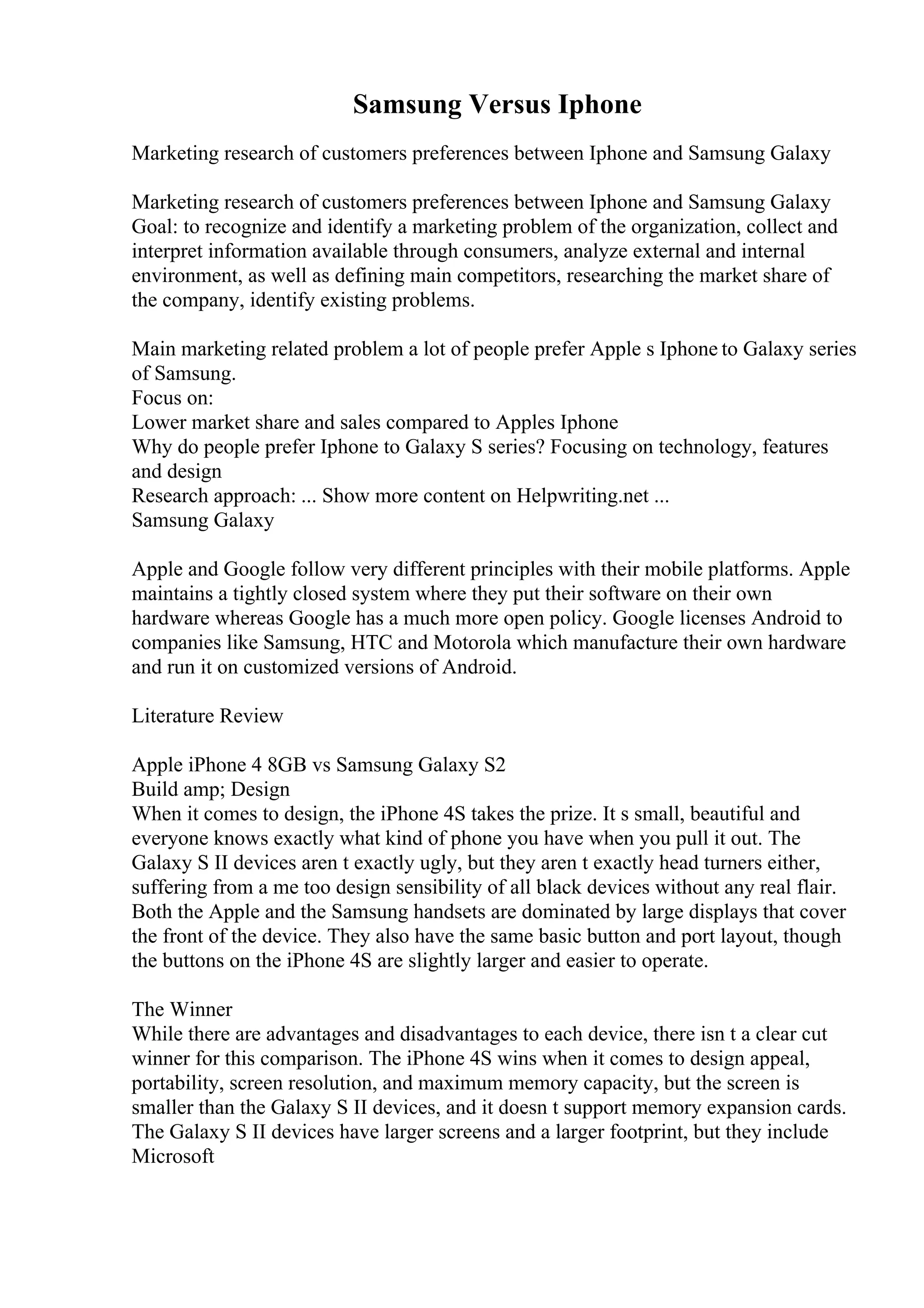 Samsung Versus Iphone
Marketing research of customers preferences between Iphone and Samsung Galaxy
Marketing research of customers preferences between Iphone and Samsung Galaxy
Goal: to recognize and identify a marketing problem of the organization, collect and
interpret information available through consumers, analyze external and internal
environment, as well as defining main competitors, researching the market share of
the company, identify existing problems.
Main marketing related problem a lot of people prefer Apple s Iphone to Galaxy series
of Samsung.
Focus on:
Lower market share and sales compared to Apples Iphone
Why do people prefer Iphone to Galaxy S series? Focusing on technology, features
and design
Research approach: ... Show more content on Helpwriting.net ...
Samsung Galaxy
Apple and Google follow very different principles with their mobile platforms. Apple
maintains a tightly closed system where they put their software on their own
hardware whereas Google has a much more open policy. Google licenses Android to
companies like Samsung, HTC and Motorola which manufacture their own hardware
and run it on customized versions of Android.
Literature Review
Apple iPhone 4 8GB vs Samsung Galaxy S2
Build amp; Design
When it comes to design, the iPhone 4S takes the prize. It s small, beautiful and
everyone knows exactly what kind of phone you have when you pull it out. The
Galaxy S II devices aren t exactly ugly, but they aren t exactly head turners either,
suffering from a me too design sensibility of all black devices without any real flair.
Both the Apple and the Samsung handsets are dominated by large displays that cover
the front of the device. They also have the same basic button and port layout, though
the buttons on the iPhone 4S are slightly larger and easier to operate.
The Winner
While there are advantages and disadvantages to each device, there isn t a clear cut
winner for this comparison. The iPhone 4S wins when it comes to design appeal,
portability, screen resolution, and maximum memory capacity, but the screen is
smaller than the Galaxy S II devices, and it doesn t support memory expansion cards.
The Galaxy S II devices have larger screens and a larger footprint, but they include
Microsoft
 