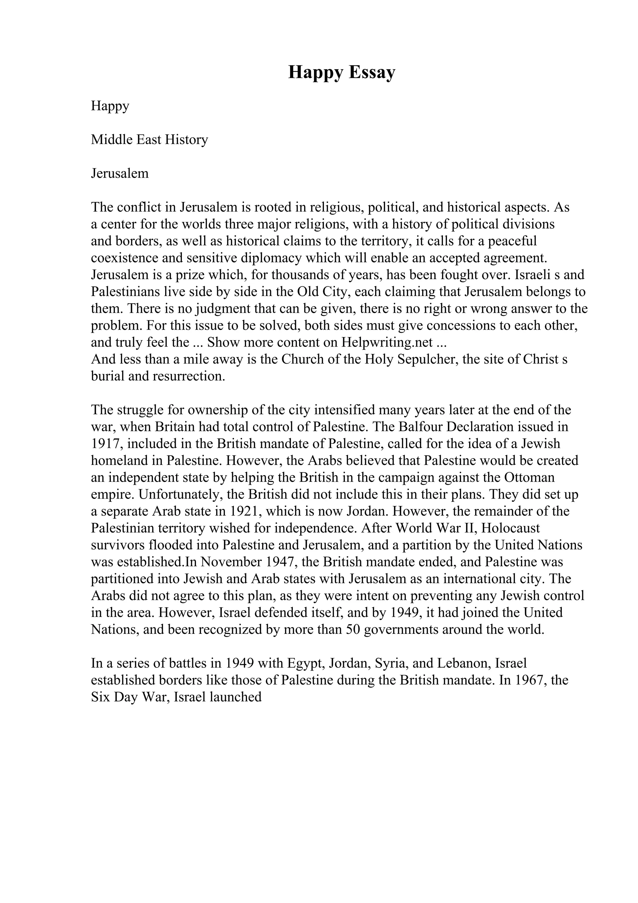 Happy Essay
Happy
Middle East History
Jerusalem
The conflict in Jerusalem is rooted in religious, political, and historical aspects. As
a center for the worlds three major religions, with a history of political divisions
and borders, as well as historical claims to the territory, it calls for a peaceful
coexistence and sensitive diplomacy which will enable an accepted agreement.
Jerusalem is a prize which, for thousands of years, has been fought over. Israeli s and
Palestinians live side by side in the Old City, each claiming that Jerusalem belongs to
them. There is no judgment that can be given, there is no right or wrong answer to the
problem. For this issue to be solved, both sides must give concessions to each other,
and truly feel the ... Show more content on Helpwriting.net ...
And less than a mile away is the Church of the Holy Sepulcher, the site of Christ s
burial and resurrection.
The struggle for ownership of the city intensified many years later at the end of the
war, when Britain had total control of Palestine. The Balfour Declaration issued in
1917, included in the British mandate of Palestine, called for the idea of a Jewish
homeland in Palestine. However, the Arabs believed that Palestine would be created
an independent state by helping the British in the campaign against the Ottoman
empire. Unfortunately, the British did not include this in their plans. They did set up
a separate Arab state in 1921, which is now Jordan. However, the remainder of the
Palestinian territory wished for independence. After World War II, Holocaust
survivors flooded into Palestine and Jerusalem, and a partition by the United Nations
was established.In November 1947, the British mandate ended, and Palestine was
partitioned into Jewish and Arab states with Jerusalem as an international city. The
Arabs did not agree to this plan, as they were intent on preventing any Jewish control
in the area. However, Israel defended itself, and by 1949, it had joined the United
Nations, and been recognized by more than 50 governments around the world.
In a series of battles in 1949 with Egypt, Jordan, Syria, and Lebanon, Israel
established borders like those of Palestine during the British mandate. In 1967, the
Six Day War, Israel launched
 