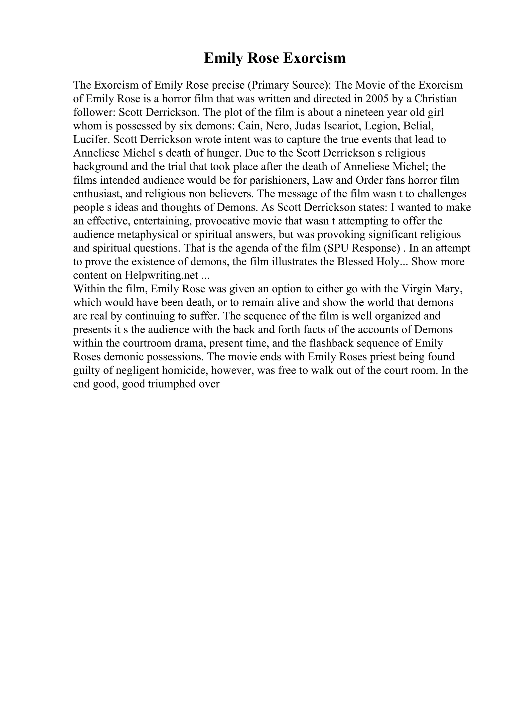 Emily Rose Exorcism
The Exorcism of Emily Rose precise (Primary Source): The Movie of the Exorcism
of Emily Rose is a horror film that was written and directed in 2005 by a Christian
follower: Scott Derrickson. The plot of the film is about a nineteen year old girl
whom is possessed by six demons: Cain, Nero, Judas Iscariot, Legion, Belial,
Lucifer. Scott Derrickson wrote intent was to capture the true events that lead to
Anneliese Michel s death of hunger. Due to the Scott Derrickson s religious
background and the trial that took place after the death of Anneliese Michel; the
films intended audience would be for parishioners, Law and Order fans horror film
enthusiast, and religious non believers. The message of the film wasn t to challenges
people s ideas and thoughts of Demons. As Scott Derrickson states: I wanted to make
an effective, entertaining, provocative movie that wasn t attempting to offer the
audience metaphysical or spiritual answers, but was provoking significant religious
and spiritual questions. That is the agenda of the film (SPU Response) . In an attempt
to prove the existence of demons, the film illustrates the Blessed Holy... Show more
content on Helpwriting.net ...
Within the film, Emily Rose was given an option to either go with the Virgin Mary,
which would have been death, or to remain alive and show the world that demons
are real by continuing to suffer. The sequence of the film is well organized and
presents it s the audience with the back and forth facts of the accounts of Demons
within the courtroom drama, present time, and the flashback sequence of Emily
Roses demonic possessions. The movie ends with Emily Roses priest being found
guilty of negligent homicide, however, was free to walk out of the court room. In the
end good, good triumphed over
 