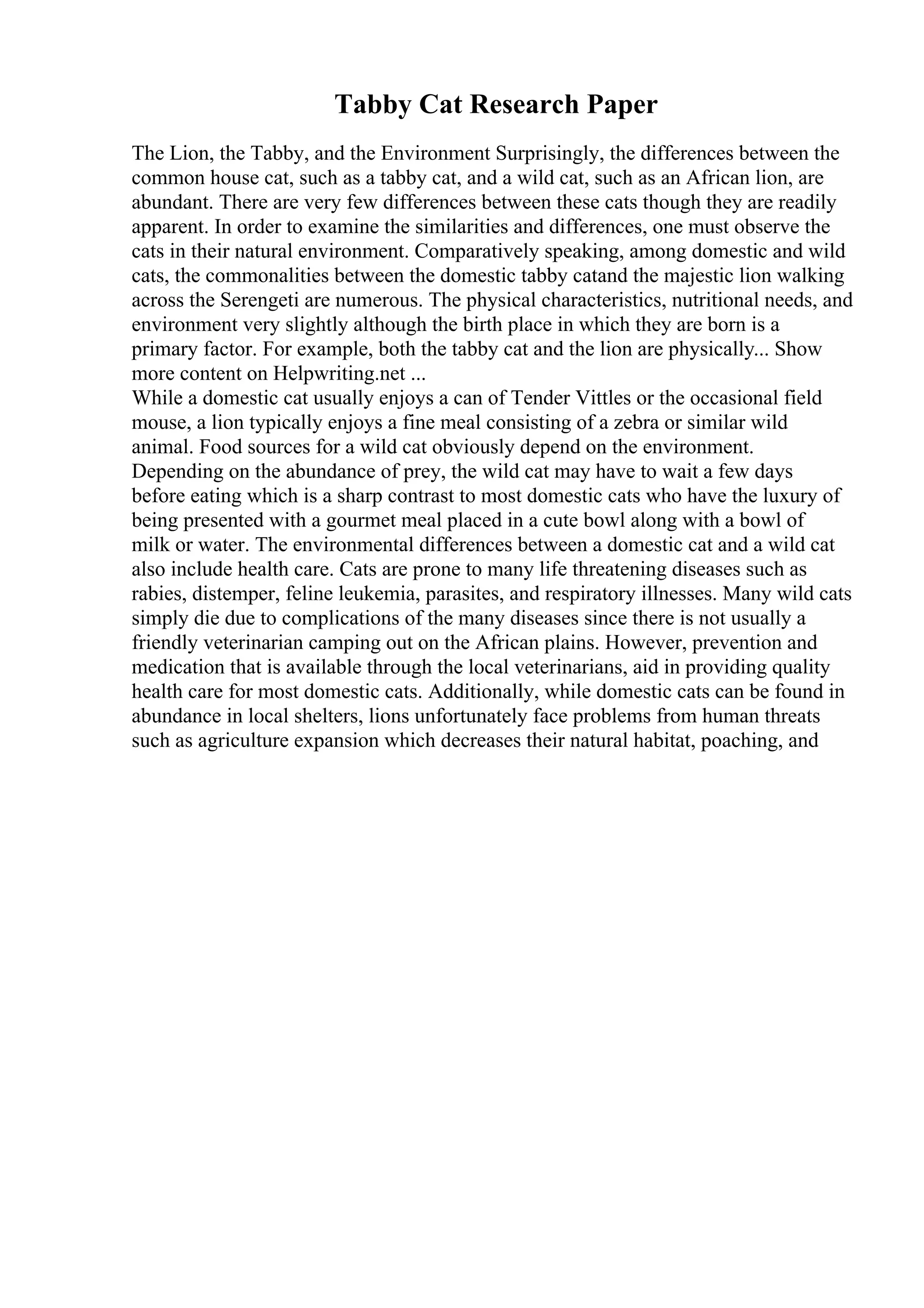 Tabby Cat Research Paper
The Lion, the Tabby, and the Environment Surprisingly, the differences between the
common house cat, such as a tabby cat, and a wild cat, such as an African lion, are
abundant. There are very few differences between these cats though they are readily
apparent. In order to examine the similarities and differences, one must observe the
cats in their natural environment. Comparatively speaking, among domestic and wild
cats, the commonalities between the domestic tabby catand the majestic lion walking
across the Serengeti are numerous. The physical characteristics, nutritional needs, and
environment very slightly although the birth place in which they are born is a
primary factor. For example, both the tabby cat and the lion are physically... Show
more content on Helpwriting.net ...
While a domestic cat usually enjoys a can of Tender Vittles or the occasional field
mouse, a lion typically enjoys a fine meal consisting of a zebra or similar wild
animal. Food sources for a wild cat obviously depend on the environment.
Depending on the abundance of prey, the wild cat may have to wait a few days
before eating which is a sharp contrast to most domestic cats who have the luxury of
being presented with a gourmet meal placed in a cute bowl along with a bowl of
milk or water. The environmental differences between a domestic cat and a wild cat
also include health care. Cats are prone to many life threatening diseases such as
rabies, distemper, feline leukemia, parasites, and respiratory illnesses. Many wild cats
simply die due to complications of the many diseases since there is not usually a
friendly veterinarian camping out on the African plains. However, prevention and
medication that is available through the local veterinarians, aid in providing quality
health care for most domestic cats. Additionally, while domestic cats can be found in
abundance in local shelters, lions unfortunately face problems from human threats
such as agriculture expansion which decreases their natural habitat, poaching, and
 