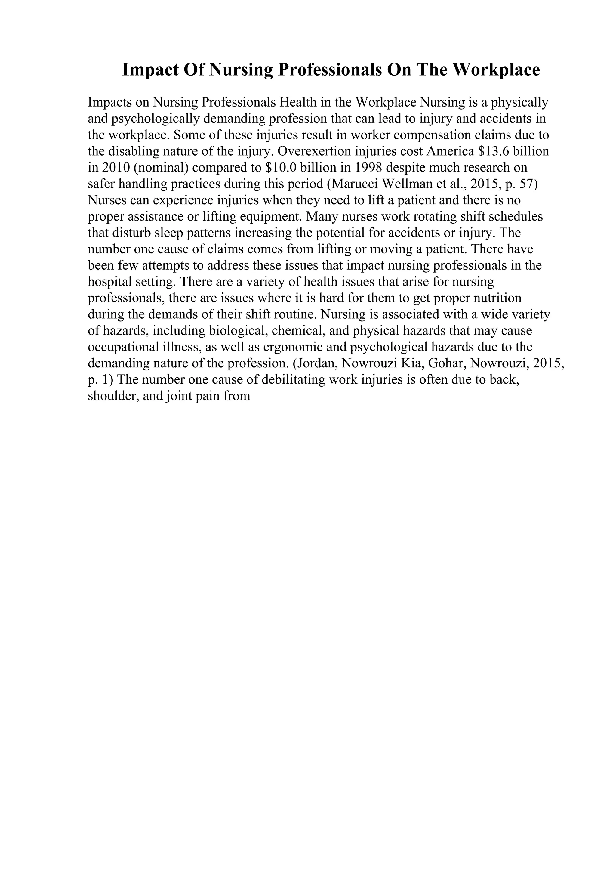 Impact Of Nursing Professionals On The Workplace
Impacts on Nursing Professionals Health in the Workplace Nursing is a physically
and psychologically demanding profession that can lead to injury and accidents in
the workplace. Some of these injuries result in worker compensation claims due to
the disabling nature of the injury. Overexertion injuries cost America $13.6 billion
in 2010 (nominal) compared to $10.0 billion in 1998 despite much research on
safer handling practices during this period (Marucci Wellman et al., 2015, p. 57)
Nurses can experience injuries when they need to lift a patient and there is no
proper assistance or lifting equipment. Many nurses work rotating shift schedules
that disturb sleep patterns increasing the potential for accidents or injury. The
number one cause of claims comes from lifting or moving a patient. There have
been few attempts to address these issues that impact nursing professionals in the
hospital setting. There are a variety of health issues that arise for nursing
professionals, there are issues where it is hard for them to get proper nutrition
during the demands of their shift routine. Nursing is associated with a wide variety
of hazards, including biological, chemical, and physical hazards that may cause
occupational illness, as well as ergonomic and psychological hazards due to the
demanding nature of the profession. (Jordan, Nowrouzi Kia, Gohar, Nowrouzi, 2015,
p. 1) The number one cause of debilitating work injuries is often due to back,
shoulder, and joint pain from
 