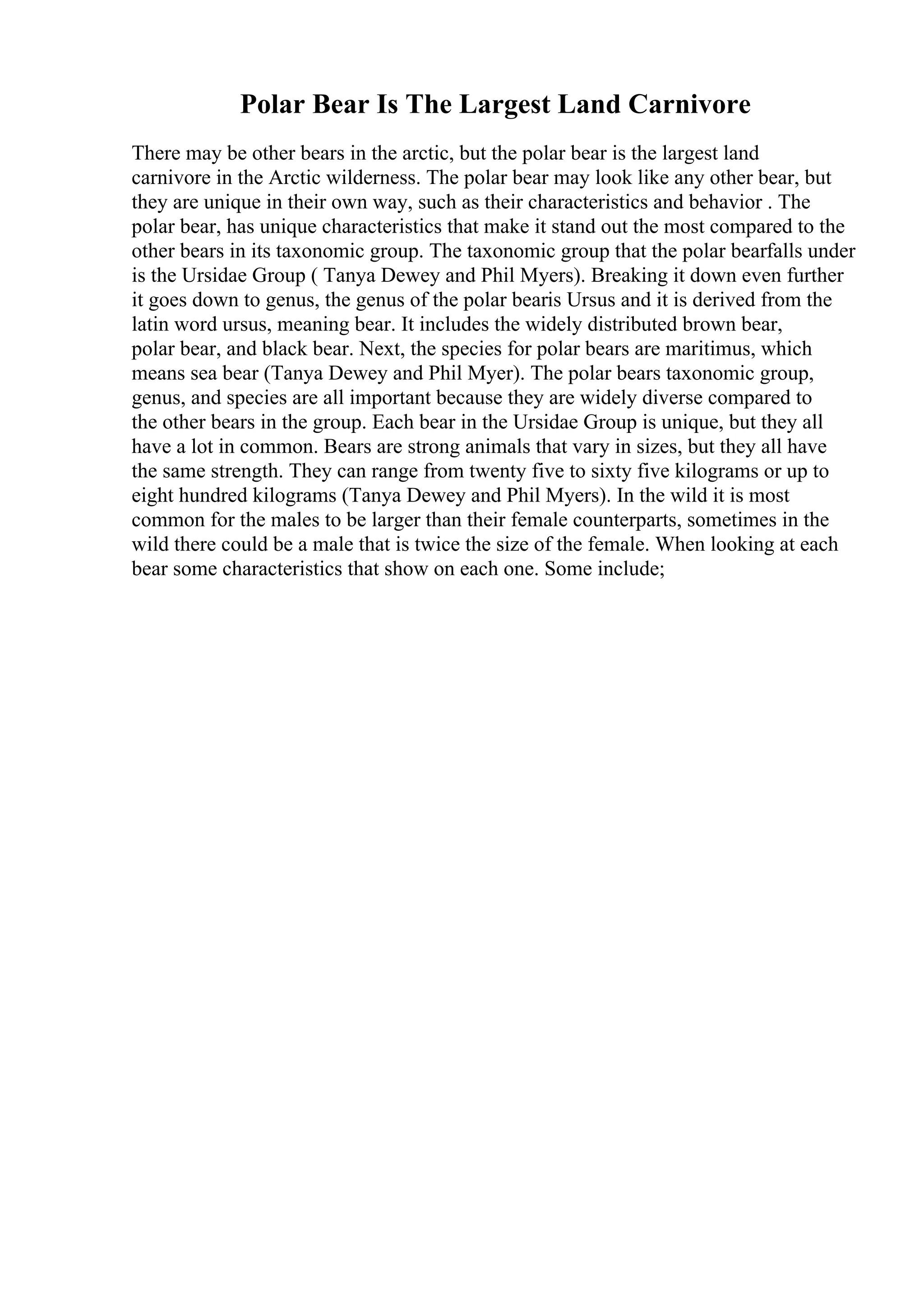 Polar Bear Is The Largest Land Carnivore
There may be other bears in the arctic, but the polar bear is the largest land
carnivore in the Arctic wilderness. The polar bear may look like any other bear, but
they are unique in their own way, such as their characteristics and behavior . The
polar bear, has unique characteristics that make it stand out the most compared to the
other bears in its taxonomic group. The taxonomic group that the polar bearfalls under
is the Ursidae Group ( Tanya Dewey and Phil Myers). Breaking it down even further
it goes down to genus, the genus of the polar bearis Ursus and it is derived from the
latin word ursus, meaning bear. It includes the widely distributed brown bear,
polar bear, and black bear. Next, the species for polar bears are maritimus, which
means sea bear (Tanya Dewey and Phil Myer). The polar bears taxonomic group,
genus, and species are all important because they are widely diverse compared to
the other bears in the group. Each bear in the Ursidae Group is unique, but they all
have a lot in common. Bears are strong animals that vary in sizes, but they all have
the same strength. They can range from twenty five to sixty five kilograms or up to
eight hundred kilograms (Tanya Dewey and Phil Myers). In the wild it is most
common for the males to be larger than their female counterparts, sometimes in the
wild there could be a male that is twice the size of the female. When looking at each
bear some characteristics that show on each one. Some include;
 