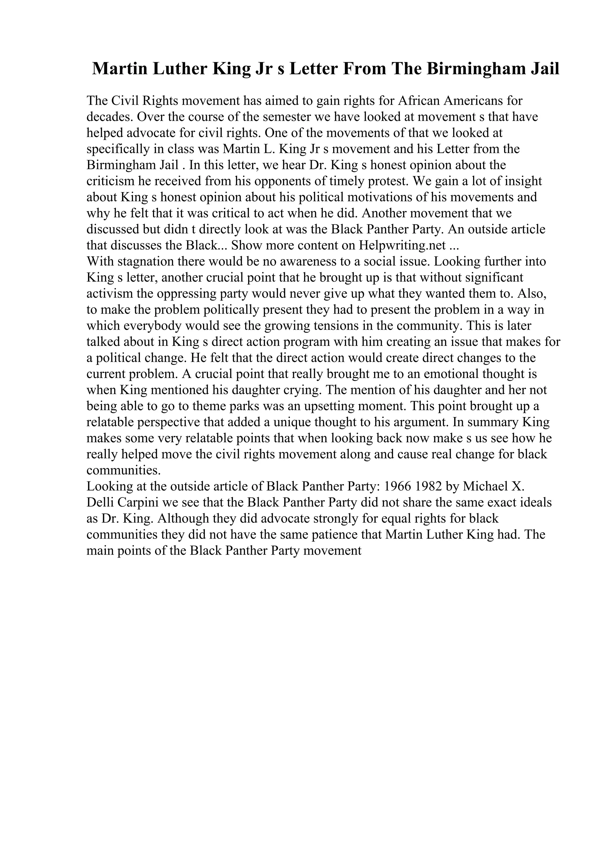 Martin Luther King Jr s Letter From The Birmingham Jail
The Civil Rights movement has aimed to gain rights for African Americans for
decades. Over the course of the semester we have looked at movement s that have
helped advocate for civil rights. One of the movements of that we looked at
specifically in class was Martin L. King Jr s movement and his Letter from the
Birmingham Jail . In this letter, we hear Dr. King s honest opinion about the
criticism he received from his opponents of timely protest. We gain a lot of insight
about King s honest opinion about his political motivations of his movements and
why he felt that it was critical to act when he did. Another movement that we
discussed but didn t directly look at was the Black Panther Party. An outside article
that discusses the Black... Show more content on Helpwriting.net ...
With stagnation there would be no awareness to a social issue. Looking further into
King s letter, another crucial point that he brought up is that without significant
activism the oppressing party would never give up what they wanted them to. Also,
to make the problem politically present they had to present the problem in a way in
which everybody would see the growing tensions in the community. This is later
talked about in King s direct action program with him creating an issue that makes for
a political change. He felt that the direct action would create direct changes to the
current problem. A crucial point that really brought me to an emotional thought is
when King mentioned his daughter crying. The mention of his daughter and her not
being able to go to theme parks was an upsetting moment. This point brought up a
relatable perspective that added a unique thought to his argument. In summary King
makes some very relatable points that when looking back now make s us see how he
really helped move the civil rights movement along and cause real change for black
communities.
Looking at the outside article of Black Panther Party: 1966 1982 by Michael X.
Delli Carpini we see that the Black Panther Party did not share the same exact ideals
as Dr. King. Although they did advocate strongly for equal rights for black
communities they did not have the same patience that Martin Luther King had. The
main points of the Black Panther Party movement
 