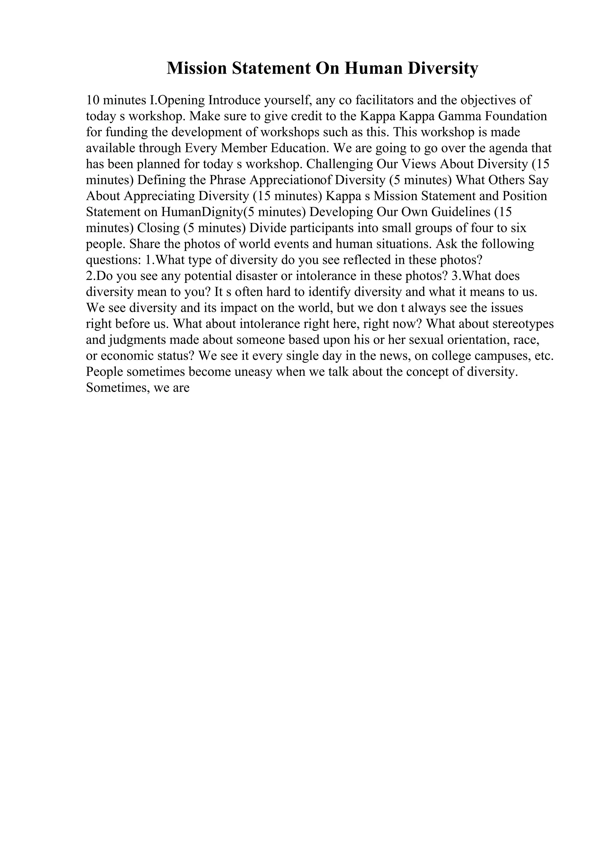 Mission Statement On Human Diversity
10 minutes I.Opening Introduce yourself, any co facilitators and the objectives of
today s workshop. Make sure to give credit to the Kappa Kappa Gamma Foundation
for funding the development of workshops such as this. This workshop is made
available through Every Member Education. We are going to go over the agenda that
has been planned for today s workshop. Challenging Our Views About Diversity (15
minutes) Defining the Phrase Appreciationof Diversity (5 minutes) What Others Say
About Appreciating Diversity (15 minutes) Kappa s Mission Statement and Position
Statement on HumanDignity(5 minutes) Developing Our Own Guidelines (15
minutes) Closing (5 minutes) Divide participants into small groups of four to six
people. Share the photos of world events and human situations. Ask the following
questions: 1.What type of diversity do you see reflected in these photos?
2.Do you see any potential disaster or intolerance in these photos? 3.What does
diversity mean to you? It s often hard to identify diversity and what it means to us.
We see diversity and its impact on the world, but we don t always see the issues
right before us. What about intolerance right here, right now? What about stereotypes
and judgments made about someone based upon his or her sexual orientation, race,
or economic status? We see it every single day in the news, on college campuses, etc.
People sometimes become uneasy when we talk about the concept of diversity.
Sometimes, we are
 