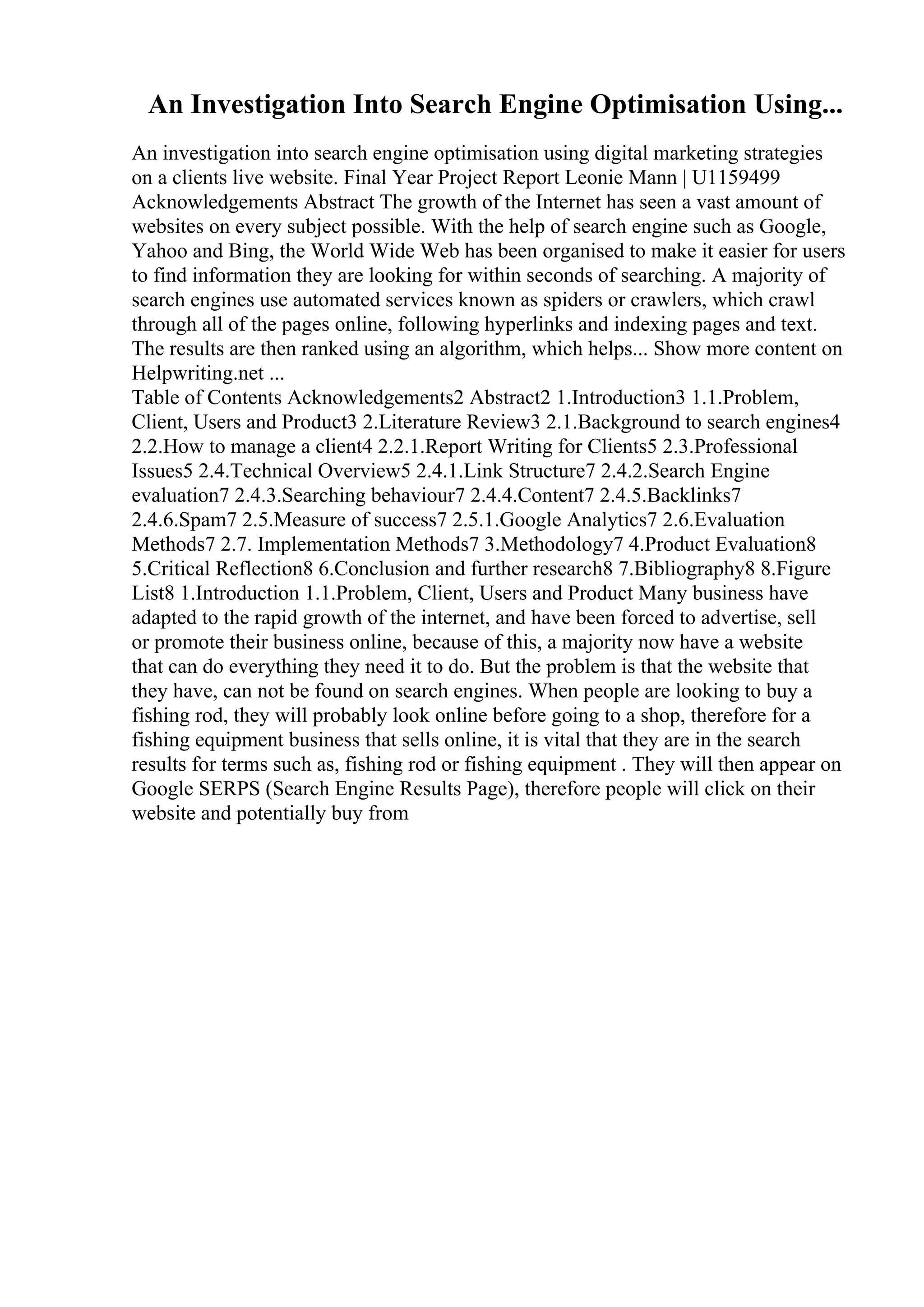 An Investigation Into Search Engine Optimisation Using...
An investigation into search engine optimisation using digital marketing strategies
on a clients live website. Final Year Project Report Leonie Mann | U1159499
Acknowledgements Abstract The growth of the Internet has seen a vast amount of
websites on every subject possible. With the help of search engine such as Google,
Yahoo and Bing, the World Wide Web has been organised to make it easier for users
to find information they are looking for within seconds of searching. A majority of
search engines use automated services known as spiders or crawlers, which crawl
through all of the pages online, following hyperlinks and indexing pages and text.
The results are then ranked using an algorithm, which helps... Show more content on
Helpwriting.net ...
Table of Contents Acknowledgements2 Abstract2 1.Introduction3 1.1.Problem,
Client, Users and Product3 2.Literature Review3 2.1.Background to search engines4
2.2.How to manage a client4 2.2.1.Report Writing for Clients5 2.3.Professional
Issues5 2.4.Technical Overview5 2.4.1.Link Structure7 2.4.2.Search Engine
evaluation7 2.4.3.Searching behaviour7 2.4.4.Content7 2.4.5.Backlinks7
2.4.6.Spam7 2.5.Measure of success7 2.5.1.Google Analytics7 2.6.Evaluation
Methods7 2.7. Implementation Methods7 3.Methodology7 4.Product Evaluation8
5.Critical Reflection8 6.Conclusion and further research8 7.Bibliography8 8.Figure
List8 1.Introduction 1.1.Problem, Client, Users and Product Many business have
adapted to the rapid growth of the internet, and have been forced to advertise, sell
or promote their business online, because of this, a majority now have a website
that can do everything they need it to do. But the problem is that the website that
they have, can not be found on search engines. When people are looking to buy a
fishing rod, they will probably look online before going to a shop, therefore for a
fishing equipment business that sells online, it is vital that they are in the search
results for terms such as, fishing rod or fishing equipment . They will then appear on
Google SERPS (Search Engine Results Page), therefore people will click on their
website and potentially buy from
 