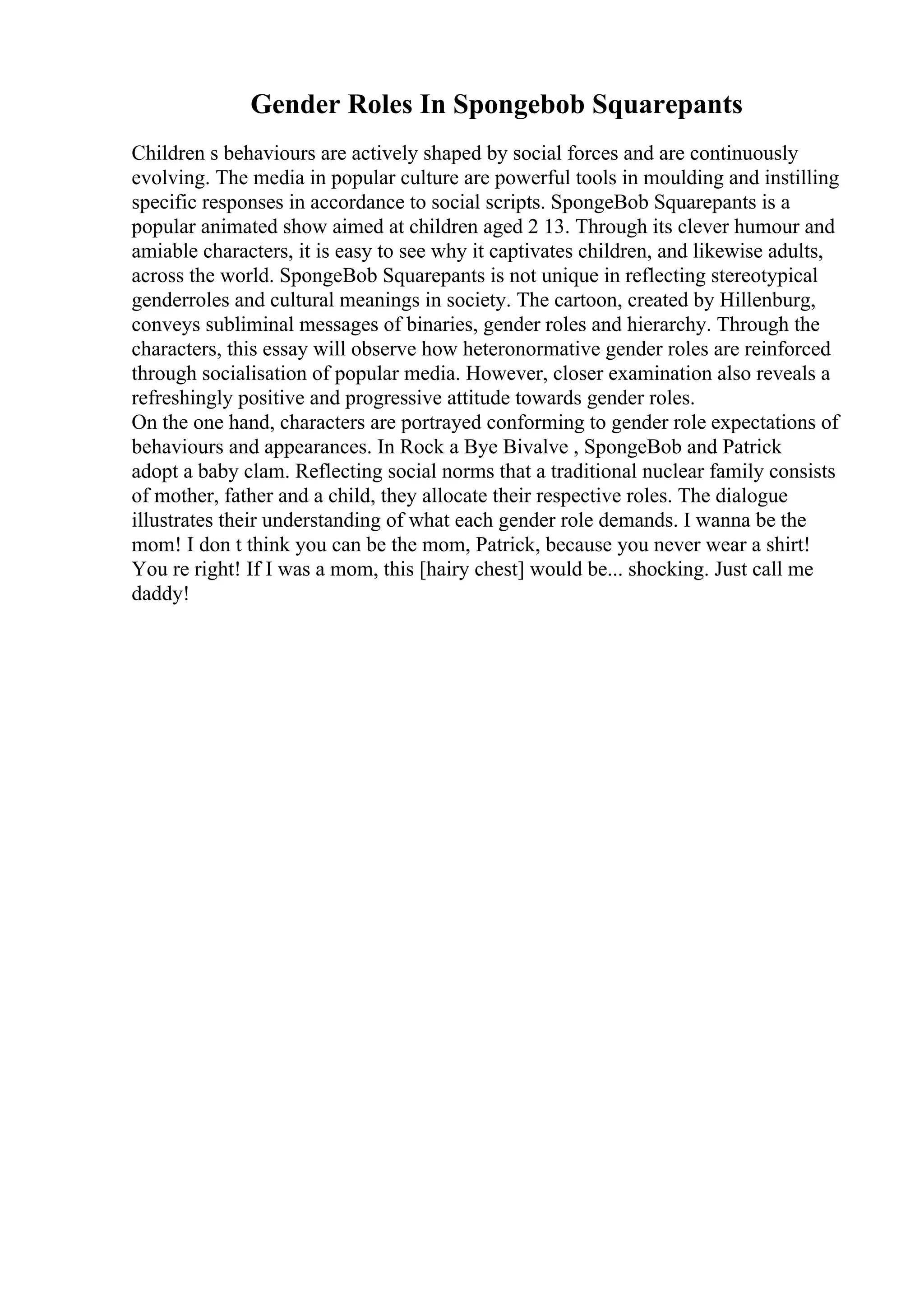 Gender Roles In Spongebob Squarepants
Children s behaviours are actively shaped by social forces and are continuously
evolving. The media in popular culture are powerful tools in moulding and instilling
specific responses in accordance to social scripts. SpongeBob Squarepants is a
popular animated show aimed at children aged 2 13. Through its clever humour and
amiable characters, it is easy to see why it captivates children, and likewise adults,
across the world. SpongeBob Squarepants is not unique in reflecting stereotypical
genderroles and cultural meanings in society. The cartoon, created by Hillenburg,
conveys subliminal messages of binaries, gender roles and hierarchy. Through the
characters, this essay will observe how heteronormative gender roles are reinforced
through socialisation of popular media. However, closer examination also reveals a
refreshingly positive and progressive attitude towards gender roles.
On the one hand, characters are portrayed conforming to gender role expectations of
behaviours and appearances. In Rock a Bye Bivalve , SpongeBob and Patrick
adopt a baby clam. Reflecting social norms that a traditional nuclear family consists
of mother, father and a child, they allocate their respective roles. The dialogue
illustrates their understanding of what each gender role demands. I wanna be the
mom! I don t think you can be the mom, Patrick, because you never wear a shirt!
You re right! If I was a mom, this [hairy chest] would be... shocking. Just call me
daddy!
 