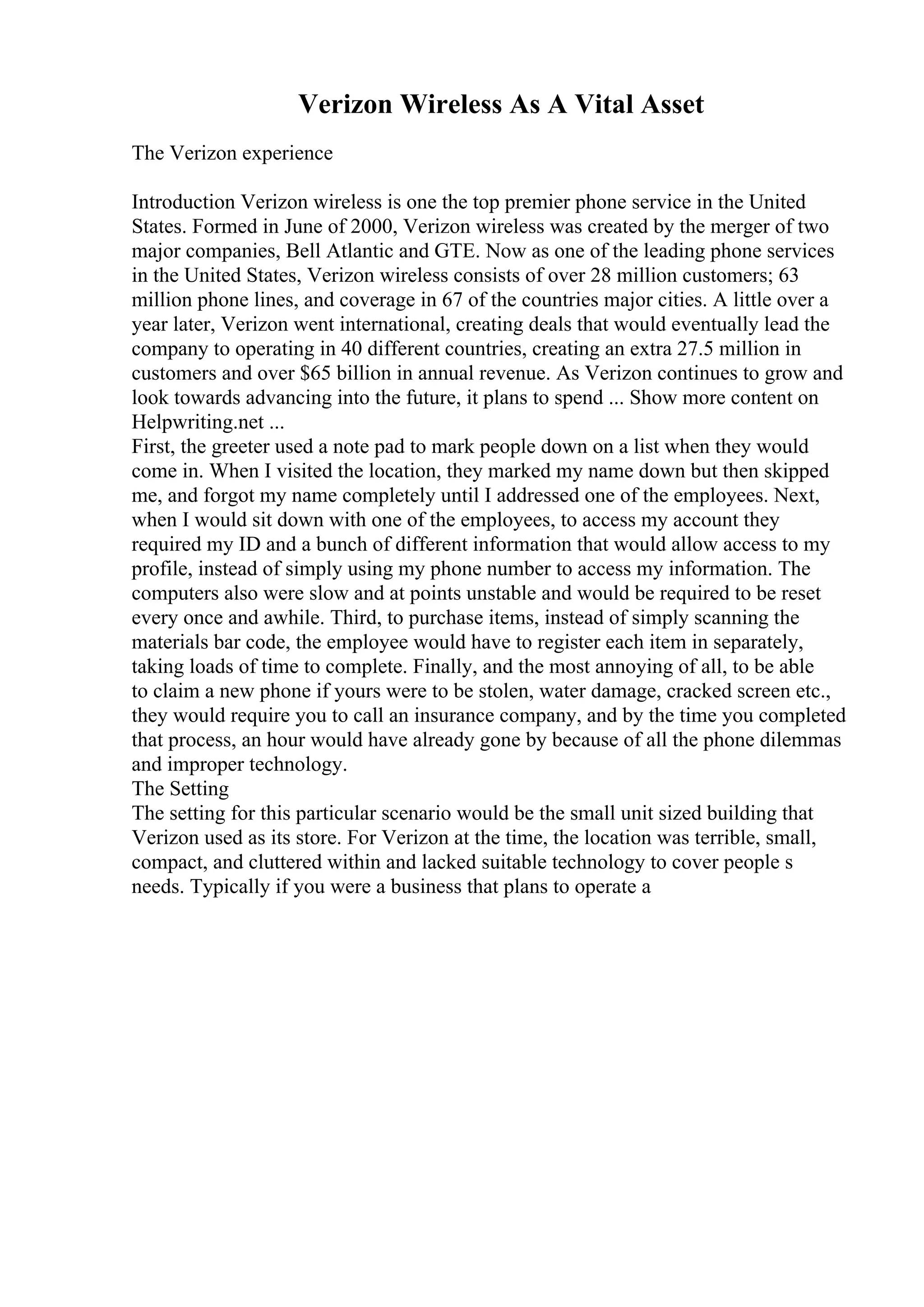 Verizon Wireless As A Vital Asset
The Verizon experience
Introduction Verizon wireless is one the top premier phone service in the United
States. Formed in June of 2000, Verizon wireless was created by the merger of two
major companies, Bell Atlantic and GTE. Now as one of the leading phone services
in the United States, Verizon wireless consists of over 28 million customers; 63
million phone lines, and coverage in 67 of the countries major cities. A little over a
year later, Verizon went international, creating deals that would eventually lead the
company to operating in 40 different countries, creating an extra 27.5 million in
customers and over $65 billion in annual revenue. As Verizon continues to grow and
look towards advancing into the future, it plans to spend ... Show more content on
Helpwriting.net ...
First, the greeter used a note pad to mark people down on a list when they would
come in. When I visited the location, they marked my name down but then skipped
me, and forgot my name completely until I addressed one of the employees. Next,
when I would sit down with one of the employees, to access my account they
required my ID and a bunch of different information that would allow access to my
profile, instead of simply using my phone number to access my information. The
computers also were slow and at points unstable and would be required to be reset
every once and awhile. Third, to purchase items, instead of simply scanning the
materials bar code, the employee would have to register each item in separately,
taking loads of time to complete. Finally, and the most annoying of all, to be able
to claim a new phone if yours were to be stolen, water damage, cracked screen etc.,
they would require you to call an insurance company, and by the time you completed
that process, an hour would have already gone by because of all the phone dilemmas
and improper technology.
The Setting
The setting for this particular scenario would be the small unit sized building that
Verizon used as its store. For Verizon at the time, the location was terrible, small,
compact, and cluttered within and lacked suitable technology to cover people s
needs. Typically if you were a business that plans to operate a
 