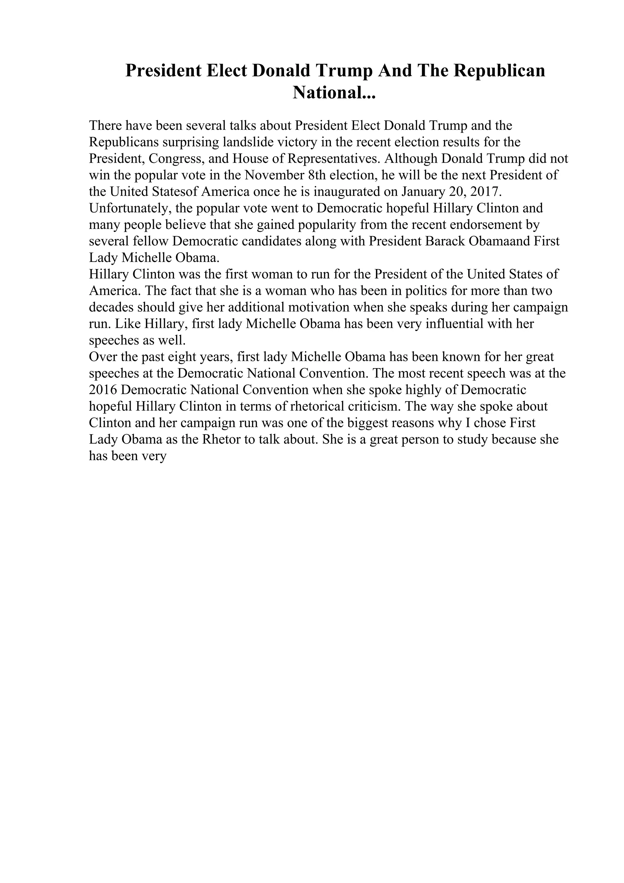 President Elect Donald Trump And The Republican
National...
There have been several talks about President Elect Donald Trump and the
Republicans surprising landslide victory in the recent election results for the
President, Congress, and House of Representatives. Although Donald Trump did not
win the popular vote in the November 8th election, he will be the next President of
the United Statesof America once he is inaugurated on January 20, 2017.
Unfortunately, the popular vote went to Democratic hopeful Hillary Clinton and
many people believe that she gained popularity from the recent endorsement by
several fellow Democratic candidates along with President Barack Obamaand First
Lady Michelle Obama.
Hillary Clinton was the first woman to run for the President of the United States of
America. The fact that she is a woman who has been in politics for more than two
decades should give her additional motivation when she speaks during her campaign
run. Like Hillary, first lady Michelle Obama has been very influential with her
speeches as well.
Over the past eight years, first lady Michelle Obama has been known for her great
speeches at the Democratic National Convention. The most recent speech was at the
2016 Democratic National Convention when she spoke highly of Democratic
hopeful Hillary Clinton in terms of rhetorical criticism. The way she spoke about
Clinton and her campaign run was one of the biggest reasons why I chose First
Lady Obama as the Rhetor to talk about. She is a great person to study because she
has been very
 