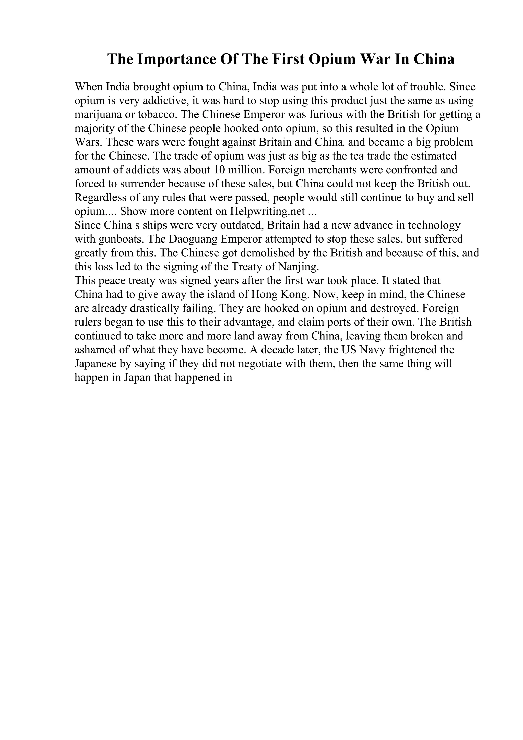 The Importance Of The First Opium War In China
When India brought opium to China, India was put into a whole lot of trouble. Since
opium is very addictive, it was hard to stop using this product just the same as using
marijuana or tobacco. The Chinese Emperor was furious with the British for getting a
majority of the Chinese people hooked onto opium, so this resulted in the Opium
Wars. These wars were fought against Britain and China, and became a big problem
for the Chinese. The trade of opium was just as big as the tea trade the estimated
amount of addicts was about 10 million. Foreign merchants were confronted and
forced to surrender because of these sales, but China could not keep the British out.
Regardless of any rules that were passed, people would still continue to buy and sell
opium.... Show more content on Helpwriting.net ...
Since China s ships were very outdated, Britain had a new advance in technology
with gunboats. The Daoguang Emperor attempted to stop these sales, but suffered
greatly from this. The Chinese got demolished by the British and because of this, and
this loss led to the signing of the Treaty of Nanjing.
This peace treaty was signed years after the first war took place. It stated that
China had to give away the island of Hong Kong. Now, keep in mind, the Chinese
are already drastically failing. They are hooked on opium and destroyed. Foreign
rulers began to use this to their advantage, and claim ports of their own. The British
continued to take more and more land away from China, leaving them broken and
ashamed of what they have become. A decade later, the US Navy frightened the
Japanese by saying if they did not negotiate with them, then the same thing will
happen in Japan that happened in
 