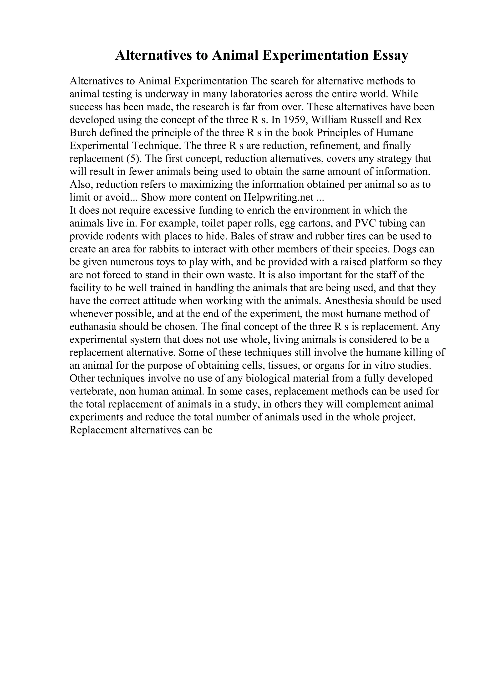 Alternatives to Animal Experimentation Essay
Alternatives to Animal Experimentation The search for alternative methods to
animal testing is underway in many laboratories across the entire world. While
success has been made, the research is far from over. These alternatives have been
developed using the concept of the three R s. In 1959, William Russell and Rex
Burch defined the principle of the three R s in the book Principles of Humane
Experimental Technique. The three R s are reduction, refinement, and finally
replacement (5). The first concept, reduction alternatives, covers any strategy that
will result in fewer animals being used to obtain the same amount of information.
Also, reduction refers to maximizing the information obtained per animal so as to
limit or avoid... Show more content on Helpwriting.net ...
It does not require excessive funding to enrich the environment in which the
animals live in. For example, toilet paper rolls, egg cartons, and PVC tubing can
provide rodents with places to hide. Bales of straw and rubber tires can be used to
create an area for rabbits to interact with other members of their species. Dogs can
be given numerous toys to play with, and be provided with a raised platform so they
are not forced to stand in their own waste. It is also important for the staff of the
facility to be well trained in handling the animals that are being used, and that they
have the correct attitude when working with the animals. Anesthesia should be used
whenever possible, and at the end of the experiment, the most humane method of
euthanasia should be chosen. The final concept of the three R s is replacement. Any
experimental system that does not use whole, living animals is considered to be a
replacement alternative. Some of these techniques still involve the humane killing of
an animal for the purpose of obtaining cells, tissues, or organs for in vitro studies.
Other techniques involve no use of any biological material from a fully developed
vertebrate, non human animal. In some cases, replacement methods can be used for
the total replacement of animals in a study, in others they will complement animal
experiments and reduce the total number of animals used in the whole project.
Replacement alternatives can be
 