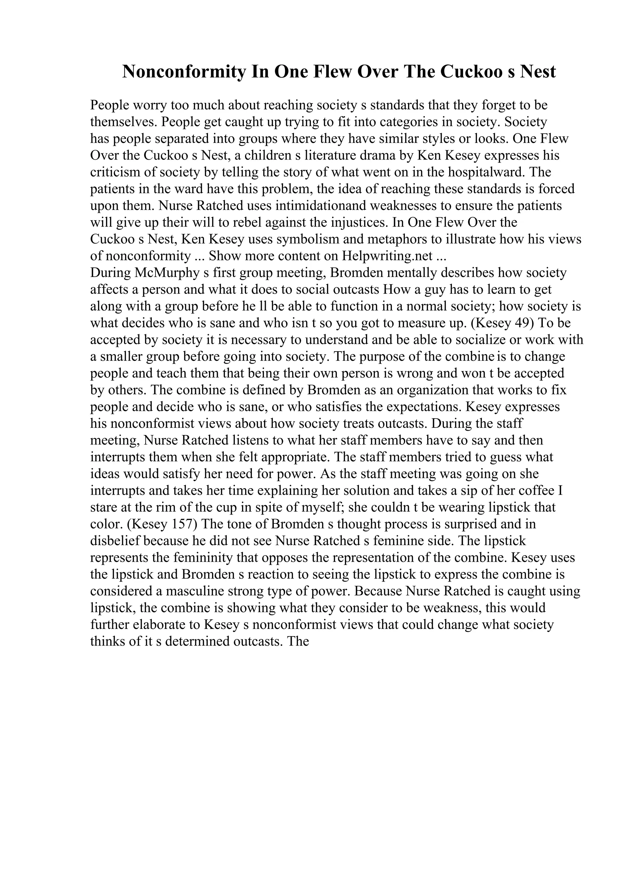 Nonconformity In One Flew Over The Cuckoo s Nest
People worry too much about reaching society s standards that they forget to be
themselves. People get caught up trying to fit into categories in society. Society
has people separated into groups where they have similar styles or looks. One Flew
Over the Cuckoo s Nest, a children s literature drama by Ken Kesey expresses his
criticism of society by telling the story of what went on in the hospitalward. The
patients in the ward have this problem, the idea of reaching these standards is forced
upon them. Nurse Ratched uses intimidationand weaknesses to ensure the patients
will give up their will to rebel against the injustices. In One Flew Over the
Cuckoo s Nest, Ken Kesey uses symbolism and metaphors to illustrate how his views
of nonconformity ... Show more content on Helpwriting.net ...
During McMurphy s first group meeting, Bromden mentally describes how society
affects a person and what it does to social outcasts How a guy has to learn to get
along with a group before he ll be able to function in a normal society; how society is
what decides who is sane and who isn t so you got to measure up. (Kesey 49) To be
accepted by society it is necessary to understand and be able to socialize or work with
a smaller group before going into society. The purpose of the combineis to change
people and teach them that being their own person is wrong and won t be accepted
by others. The combine is defined by Bromden as an organization that works to fix
people and decide who is sane, or who satisfies the expectations. Kesey expresses
his nonconformist views about how society treats outcasts. During the staff
meeting, Nurse Ratched listens to what her staff members have to say and then
interrupts them when she felt appropriate. The staff members tried to guess what
ideas would satisfy her need for power. As the staff meeting was going on she
interrupts and takes her time explaining her solution and takes a sip of her coffee I
stare at the rim of the cup in spite of myself; she couldn t be wearing lipstick that
color. (Kesey 157) The tone of Bromden s thought process is surprised and in
disbelief because he did not see Nurse Ratched s feminine side. The lipstick
represents the femininity that opposes the representation of the combine. Kesey uses
the lipstick and Bromden s reaction to seeing the lipstick to express the combine is
considered a masculine strong type of power. Because Nurse Ratched is caught using
lipstick, the combine is showing what they consider to be weakness, this would
further elaborate to Kesey s nonconformist views that could change what society
thinks of it s determined outcasts. The
 