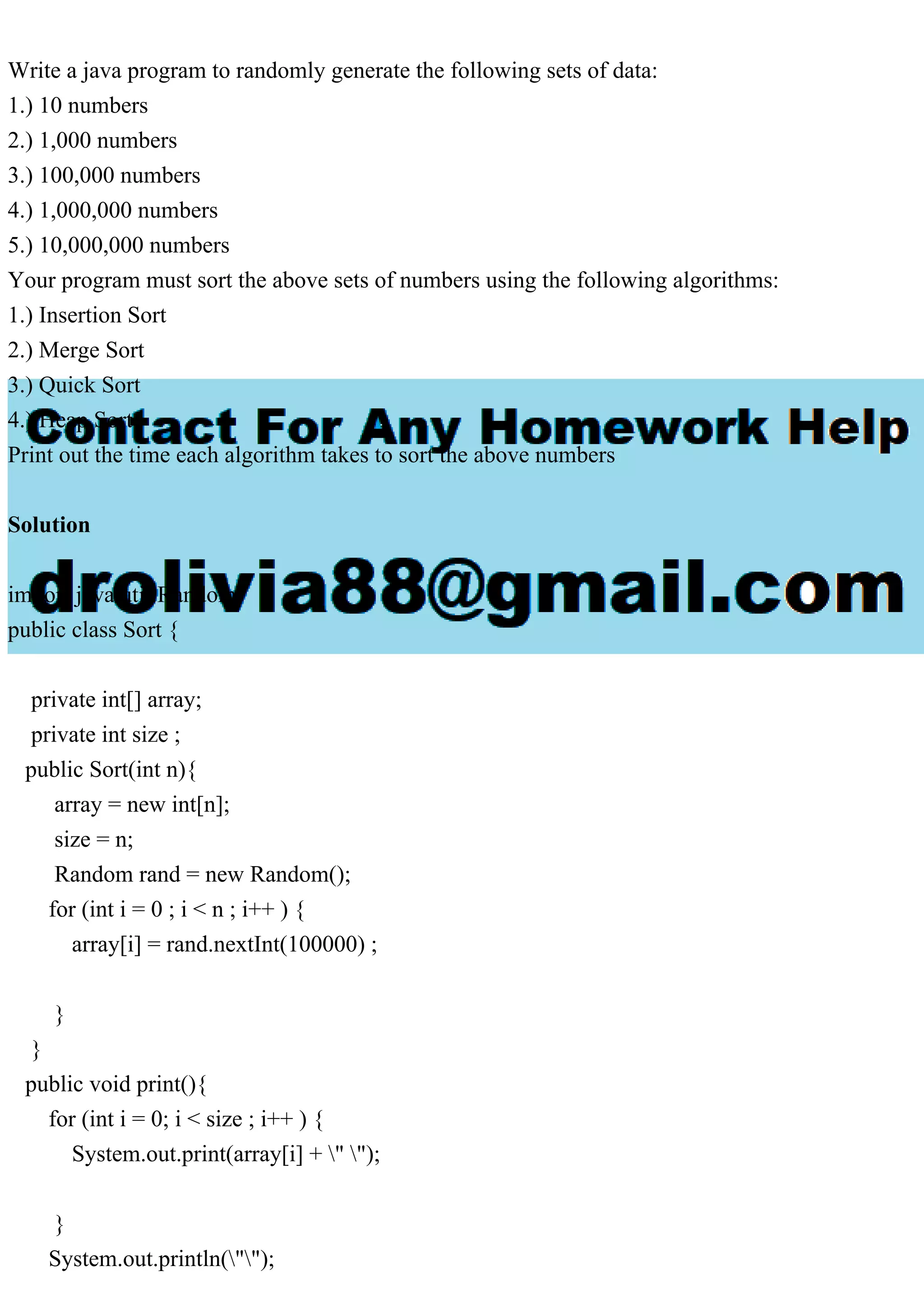 Write a java program to randomly generate the following sets of data: 1.) 10 numbers 2.) 1,000 numbers 3.) 100,000 numbers 4.) 1,000,000 numbers 5.) 10,000,000 numbers Your program must sort the above sets of numbers using the following algorithms: 1.) Insertion Sort 2.) Merge Sort 3.) Quick Sort 4.) Heap Sort Print out the time each algorithm takes to sort the above numbers Solution import java.util.Random; public class Sort { private int[] array; private int size ; public Sort(int n){ array = new int[n]; size = n; Random rand = new Random(); for (int i = 0 ; i < n ; i++ ) { array[i] = rand.nextInt(100000) ; } } public void print(){ for (int i = 0; i < size ; i++ ) { System.out.print(array[i] + " "); } System.out.println(""); 