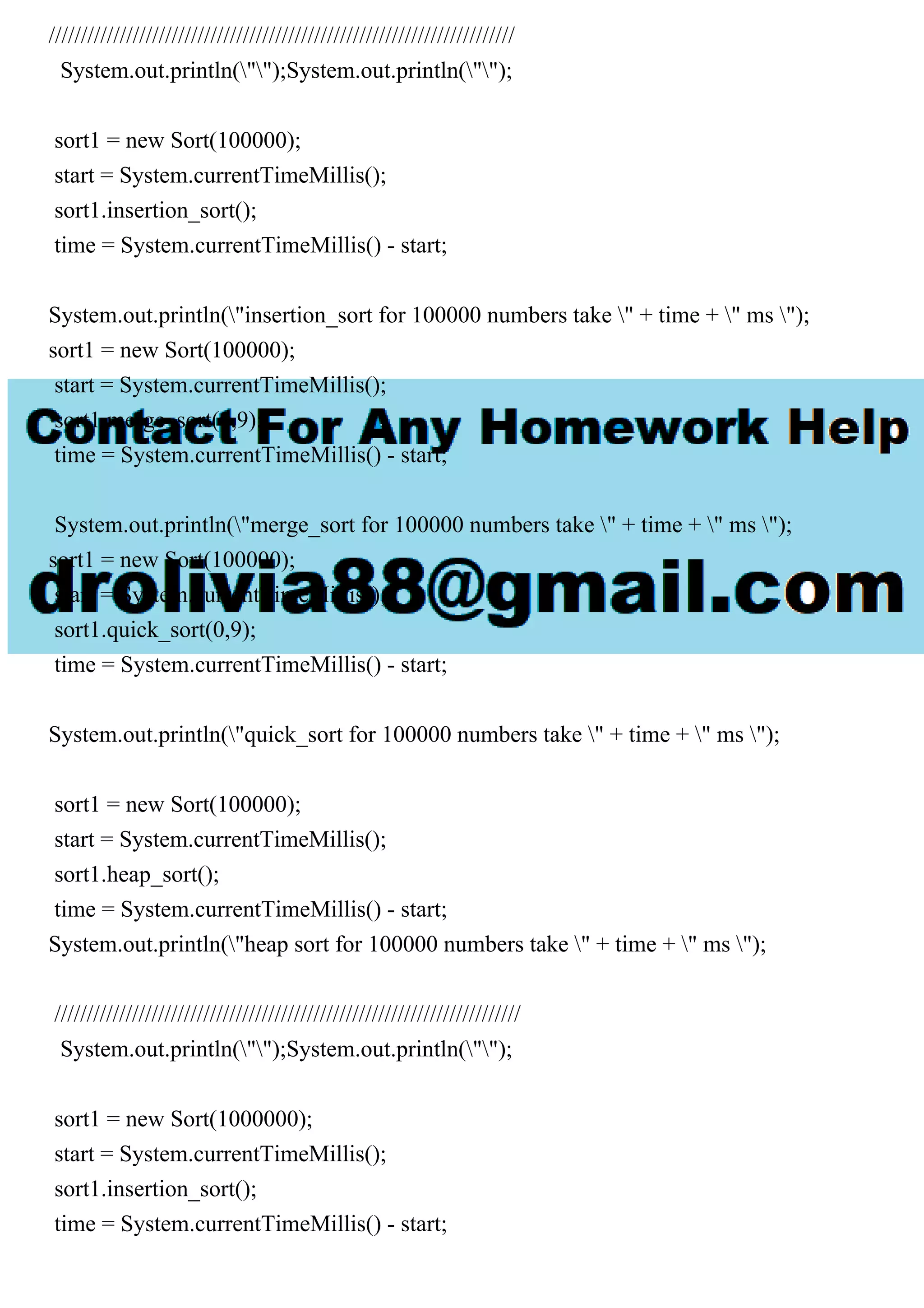 //////////////////////////////////////////////////////////////////////// System.out.println("");System.out.println(""); sort1 = new Sort(100000); start = System.currentTimeMillis(); sort1.insertion_sort(); time = System.currentTimeMillis() - start; System.out.println("insertion_sort for 100000 numbers take " + time + " ms "); sort1 = new Sort(100000); start = System.currentTimeMillis(); sort1.merge_sort(0,9); time = System.currentTimeMillis() - start; System.out.println("merge_sort for 100000 numbers take " + time + " ms "); sort1 = new Sort(100000); start = System.currentTimeMillis(); sort1.quick_sort(0,9); time = System.currentTimeMillis() - start; System.out.println("quick_sort for 100000 numbers take " + time + " ms "); sort1 = new Sort(100000); start = System.currentTimeMillis(); sort1.heap_sort(); time = System.currentTimeMillis() - start; System.out.println("heap sort for 100000 numbers take " + time + " ms "); //////////////////////////////////////////////////////////////////////// System.out.println("");System.out.println(""); sort1 = new Sort(1000000); start = System.currentTimeMillis(); sort1.insertion_sort(); time = System.currentTimeMillis() - start; 
