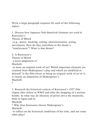 Write a large paragraph response for each of the following
topics:
1. Discuss how Japanese Noh theatrical elements are used in
Kurosawa’s
Throne of Blood
(e.g., music, masking, setting, characterization, acting,
movement). How do they contribute to the theme’s
“timelessness”? What is that theme?
2. Is Kurosawa’s
Throne of Blood
a loose adaptation of
Macbeth
or more an original work of art? Which important elements are
retained from Shakespeare’s play and which are modified or
deleted? Is the film closer to being an original work of art or is
it clearly an adaptation of Shakespeare’s
Macbeth
?
3. Research the historical context of Kurosawa’s 1957 film
(Japan after defeat in WWII and after the dropping of a nuclear
bomb). In what way do illusions of power drive the monarchs,
both in Japan and in
Macbeth
? Why does Kurosawa choose Shakespeare’s
Macbeth
to reflect on the historical conditions of his time, and not some
other play?
 