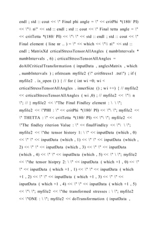 endl ; std :: cout << " Final phi angle = " << critPhi *(180/ PI)
<< " n" << std :: endl ; std :: cout << " Final tetta angle = "
<< critTetta *(180/ PI) << " " << std :: endl ; std :: cout << "
Final element ( line nr .. ) = " << which << " n" << std ::
endl ; MatrixXd crticalStressTensorAllAngles ( numbIntervals *
numbIntervals , 6) ; crticalStressTensorAllAngles =
doAllCriticalTransformation ( inputData , anglesMatrix , which
, numbIntervals ) ; ofstream myfile2 (" critStress1 .txt") ; if (
myfile2 . is_open () ) { // for ( int wi =0; wi <
crticalStressTensorAllAngles . innerSize () ; wi ++) { // myfile2
<< crticalStressTensorAllAngles ( wi ,0) ; // myfile2 << " n
"; // } myfile2 << "The Final Findley element :   ";
myfile2 << "PHI : " << critPhi *(180/ PI) << " "; myfile2 <<
" THETTA : " << critTetta *(180/ PI) << " "; myfile2 <<
"The findley riterion Value : " << finalFindley << "  ";
myfile2 << "the tensor history 1:  " << inputData (which , 0)
<< " " << inputData (which , 1) << " " << inputData (which ,
2) << " " << inputData (which , 3) << " " << inputData
(which , 4) << " " << inputData (which , 5) << "  "; myfile2
<< "the tensor histpry 2:  " << inputData ( which +1 , 0) << "
" << inputData ( which +1 , 1) << " " << inputData ( which
+1 , 2) << " " << inputData ( which +1 , 3) << " " <<
inputData ( which +1 , 4) << " " << inputData ( which +1 , 5)
<< " "; myfile2 << "the transformed stresses :  "; myfile2
<< "ONE :  "; myfile2 << doTransformation ( inputData ,
 