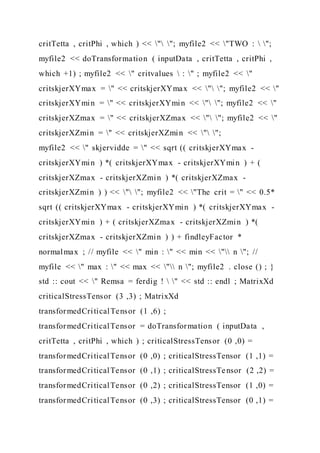 critTetta , critPhi , which ) << " "; myfile2 << "TWO :  ";
myfile2 << doTransformation ( inputData , critTetta , critPhi ,
which +1) ; myfile2 << " critvalues  : " ; myfile2 << "
critskjerXYmax = " << critskjerXYmax << " "; myfile2 << "
critskjerXYmin = " << critskjerXYmin << " "; myfile2 << "
critskjerXZmax = " << critskjerXZmax << " "; myfile2 << "
critskjerXZmin = " << critskjerXZmin << " ";
myfile2 << " skjervidde = " << sqrt (( critskjerXYmax -
critskjerXYmin ) *( critskjerXYmax - critskjerXYmin ) + (
critskjerXZmax - critskjerXZmin ) *( critskjerXZmax -
critskjerXZmin ) ) << " "; myfile2 << "The crit = " << 0.5*
sqrt (( critskjerXYmax - critskjerXYmin ) *( critskjerXYmax -
critskjerXYmin ) + ( critskjerXZmax - critskjerXZmin ) *(
critskjerXZmax - critskjerXZmin ) ) + findleyFactor *
normalmax ; // myfile << " min : " << min << " n "; //
myfile << " max : " << max << " n "; myfile2 . close () ; }
std :: cout << " Remsa = ferdig !  " << std :: endl ; MatrixXd
criticalStressTensor (3 ,3) ; MatrixXd
transformedCriticalTensor (1 ,6) ;
transformedCriticalTensor = doTransformation ( inputData ,
critTetta , critPhi , which ) ; criticalStressTensor (0 ,0) =
transformedCriticalTensor (0 ,0) ; criticalStressTensor (1 ,1) =
transformedCriticalTensor (0 ,1) ; criticalStressTensor (2 ,2) =
transformedCriticalTensor (0 ,2) ; criticalStressTensor (1 ,0) =
transformedCriticalTensor (0 ,3) ; criticalStressTensor (0 ,1) =
 