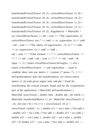 transformedCriticalTensor (0 ,3) ; criticalStressTensor (2 ,0) =
transformedCriticalTensor (0 ,4) ; criticalStressTensor (0 ,2) =
transformedCriticalTensor (0 ,4) ; criticalStressTensor (1 ,2) =
transformedCriticalTensor (0 ,5) ; criticalStressTensor (2 ,1) =
transformedCriticalTensor (0 ,5) ; EigenSolver < MatrixXd >
es( criticalStressTensor ) ; std :: cout << "The eigenvalues of
criticalStressTensor are:" << endl << es. eigenvalues () << endl
; std :: cout << "The matrix of eigenvectors , V, is:" << endl
<< es. eigenvectors () << endl << endl ;
std :: cout << " Final element =  " << criticalStressTensor <<
" " << std :: endl ; std :: cout << " " << std :: endl ; if(
input == 1) { return crticalStressTensorAllAngles ; } else {
return criticalStressTensor ; // and eigenvalues ... need to
combine these into one matrix } // system (" pause ") ; } // //
doTransformation does the transformation of a stress tensor
matrix (1 ,6) with given angles tetta and phi // Used for
transforming the critical element found and for the visualization
part of the application // MatrixXd doTransformation (
MatrixXd stressTensor , double tetta , double phi , int which ) {
MatrixXd transformedMatrix (1 ,6) ; MatrixXd stressTensor2 (1
, 6) ; for (int i=0; i <6; i++) { stressTensor2 (0 ,i) =
stressTensor (which , i) ; } double a11 = cos ( tetta ) *sin (phi )
; double a12 = sin ( tetta ) *sin (phi ) ; double a13 = cos (phi ) ;
double a21 = -sin ( tetta ) ; double a22 = cos ( tetta ) ; double
a23 = 0; double a31 = -cos ( tetta ) *cos (phi ) ; double a32 = -
 