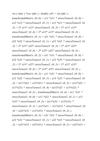 sin ( tetta ) *cos (phi ) ; double a33 = sin (phi ) ;
transformedMatrix (0 ,0) = a11 *a11 * stressTensor2 (0 ,0) +
a12 *a12 * stressTensor2 (0 ,1) + a13 *a13 * stressTensor2 (0
,2) + 2* a11* a12* stressTensor2 (0 ,3) + 2* a11* a13*
stressTensor2 (0 ,4) + 2* a13* a12* stressTensor2 (0 ,5) ;
transformedMatrix (0 ,1) = a21 *a21 * stressTensor2 (0 ,0) +
a22 *a22 * stressTensor2 (0 ,1) + a23 *a23 * stressTensor2 (0
,2) + 2* a21* a22* stressTensor2 (0 ,3) + 2* a21* a23*
stressTensor2 (0 ,4) + 2* a23* a22* stressTensor2 (0 ,5) ;
transformedMatrix (0 ,2) = a31 *a31 * stressTensor2 (0 ,0) +
a32 *a32 * stressTensor2 (0 ,1) + a33 *a33 * stressTensor2 (0
,2) + 2* a31* a32* stressTensor2 (0 ,3) + 2* a31* a33*
stressTensor2 (0 ,4) + 2* a33* a32* stressTensor2 (0 ,5) ;;
transformedMatrix (0 ,3) = a11 *a21 * stressTensor2 (0 ,0) +
a12 *a22 * stressTensor2 (0 ,1) + a13 *a23 * stressTensor2 (0
,2) + (a11*a22 + a12*a21) * stressTensor2 (0 ,3) + (a13*a21 +
a11*a23) * stressTensor2 (0 ,4) + (a12*a23 + a13*a22) *
stressTensor2 (0 ,5) ; transformedMatrix (0 ,4) = a11 *a31 *
stressTensor2 (0 ,0) + a12 *a32 * stressTensor2 (0 ,1) + a13
*a33 * stressTensor2 (0 ,2) + (a11*a32 + a12*a31) *
stressTensor2 (0 ,3) + (a13*a31 + a11*a33) * stressTensor2 (0
,4) + (a32*a32 + a12*a33) * stressTensor2 (0 ,5) ;;
transformedMatrix (0 ,5) = a21 *a31 * stressTensor2 (0 ,0) +
a22 *a32 * stressTensor2 (0 ,1) + a23 *a33 * stressTensor2 (0
,2) + (a21*a32 + a22*a31) * stressTensor2 (0 ,3) + (a23*a31 +
 
