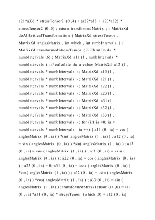 a21*a33) * stressTensor2 (0 ,4) + (a22*a33 + a23*a32) *
stressTensor2 (0 ,5) ; return transformedMatrix ; } MatrixXd
doAllCriticalTransformation ( MatrixXd stressTensor ,
MatrixXd anglesMatrix , int which , int numbIntervals ) {
MatrixXd transformedStressTensor ( numbIntervals *
numbIntervals ,6) ; MatrixXd a11 (1 , numbIntervals *
numbIntervals ) ; // calculate the a values MatrixXd a12 (1 ,
numbIntervals * numbIntervals ) ; MatrixXd a13 (1 ,
numbIntervals * numbIntervals ) ; MatrixXd a21 (1 ,
numbIntervals * numbIntervals ) ; MatrixXd a22 (1 ,
numbIntervals * numbIntervals ) ; MatrixXd a23 (1 ,
numbIntervals * numbIntervals ) ; MatrixXd a31 (1 ,
numbIntervals * numbIntervals ) ; MatrixXd a32 (1 ,
numbIntervals * numbIntervals ) ; MatrixXd a33 (1 ,
numbIntervals * numbIntervals ) ; for (int ia =0; ia <
numbIntervals * numbIntervals ; ia ++) { a11 (0 , ia) = cos (
anglesMatrix (0 , ia) ) *sin( anglesMatrix (1 , ia) ) ; a12 (0 , ia)
= sin ( anglesMatrix (0 , ia) ) *sin( anglesMatrix (1 , ia) ) ; a13
(0 , ia) = cos ( anglesMatrix (1 , ia) ) ; a21 (0 , ia) = -sin (
anglesMatrix (0 , ia) ) ; a22 (0 , ia) = cos ( anglesMatrix (0 , ia)
) ; a23 (0 , ia) = 0; a31 (0 , ia) = -cos ( anglesMatrix (0 , ia) )
*cos( anglesMatrix (1 , ia) ) ; a32 (0 , ia) = -sin ( anglesMatrix
(0 , ia) ) *cos( anglesMatrix (1 , ia) ) ; a33 (0 , ia) = sin (
anglesMatrix (1 , ia) ) ; transformedStressTensor (ia ,0) = a11
(0 , ia) *a11 (0 , ia) * stressTensor (which ,0) + a12 (0 , ia)
 