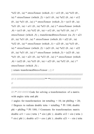 *a32 (0 , ia) * stressTensor (which ,1) + a13 (0 , ia) *a33 (0 ,
ia) * stressTensor (which ,2) + (a11 (0 , ia) *a32 (0 , ia) + a12
(0 , ia) *a31 (0 , ia) ) * stressTensor (which ,3) + (a13 (0 , ia)
*a31 (0 , ia) + a11 (0 , ia) *a33 (0 , ia) ) * stressTensor (which
,4) + (a13 (0 , ia) *a32 (0 , ia) + a12 (0 , ia) *a33 (0 , ia) ) *
stressTensor (which ,5) ;; transformedStressTensor (ia ,5) = a21
(0 , ia) *a31 (0 , ia) * stressTensor (which ,0) + a22 (0 , ia)
*a32 (0 , ia) * stressTensor (which ,1) + a23 (0 , ia) *a33 (0 ,
ia) * stressTensor (which ,2) + (a21 (0 , ia) *a32 (0 , ia) + a22
(0 , ia) *a31 (0 , ia) ) * stressTensor (which ,3) + (a23 (0 , ia)
*a31 (0 , ia) + a21 (0 , ia) *a33 (0 , ia) ) * stressTensor (which
,4) + (a22 (0 , ia) *a33 (0 , ia) + a23 (0 , ia) *a32 (0 , ia) ) *
stressTensor (which ,5) ;
} return transformedStressTensor ; } //
///////////////////////////////////////////////////////////////////////////////////////
/// // //////////////////////////////////** **/////////////////////////////////////
//
///////////////////////////////////////////////////////////////////////////////////////
/// /* ///// //////// Code for solving a transformation of a matrix
with angles tetta and phi
// angles for transformation int tettaDeg = 10; int phiDeg = 20;
// Degrees to radians double tetta = tettaDeg * PI /180; double
phi = phiDeg * PI /180; // Constants for transformation matrix
double a11 = cos ( tetta ) * sin ( phi ) ; double a12 = sin ( tetta )
* sin ( phi ) ; double a13 = cos ( phi ) ; double a21 = - sin ( tetta
 