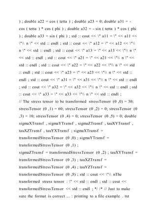 ) ; double a22 = cos ( tetta ) ; double a23 = 0; double a31 = -
cos ( tetta ) * cos ( phi ) ; double a32 = - sin ( tetta ) * cos ( phi
) ; double a33 = sin ( phi ) ; std :: cout << " a11 = " << a11 <<
" n " << std :: endl ; std :: cout << " a12 = " << a12 << "
n " << std :: endl ; std :: cout << " a13 = " << a13 << " n "
<< std :: endl ; std :: cout << " a21 = " << a21 << " n " <<
std :: endl ; std :: cout << " a22 = " << a22 << " n " << std
:: endl ; std :: cout << " a23 = " << a23 << " n " << std ::
endl ; std :: cout << " a31 = " << a31 << " n " << std :: endl
; std :: cout << " a32 = " << a32 << " n " << std :: endl ; std
:: cout << " a33 = " << a33 << " n " << std :: endl ;
// The stress tensor to be transformed stressTensor (0 ,0) = 30;
stressTensor (0 ,1) = 60; stressTensor (0 ,2) = 0; stressTensor (0
,3) = 10; stressTensor (0 ,4) = 0; stressTensor (0 ,5) = 0; double
sigmaXTransf , sigmaYTransf , sigmaZTransf , tauXYTransf ,
tauXZTransf , tauYXTransf ; sigmaXTransf =
transformedStressTensor (0 ,0) ; sigmaYTransf =
transformedStressTensor (0 ,1) ;
sigmaZTransf = transformedStressTensor (0 ,2) ; tauXYTransf =
transformedStressTensor (0 ,3) ; tauXZTransf =
transformedStressTensor (0 ,4) ; tauYZTransf =
transformedStressTensor (0 ,5) ; std :: cout << " nThe
transformed stress tensor : " << std :: endl ; std :: cout <<
transformedStressTensor << std :: endl ; */ /* // Just to make
sure the format is correct ... : printing to a file example . txt
 