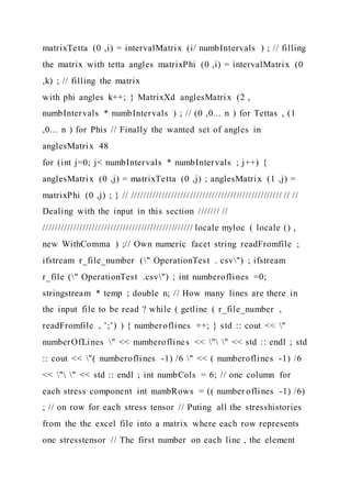 matrixTetta (0 ,i) = intervalMatrix (i/ numbIntervals ) ; // filling
the matrix with tetta angles matrixPhi (0 ,i) = intervalMatrix (0
,k) ; // filling the matrix
with phi angles k++; } MatrixXd anglesMatrix (2 ,
numbIntervals * numbIntervals ) ; // (0 ,0... n ) for Tettas , (1
,0... n ) for Phis // Finally the wanted set of angles in
anglesMatrix 48
for (int j=0; j< numbIntervals * numbIntervals ; j++) {
anglesMatrix (0 ,j) = matrixTetta (0 ,j) ; anglesMatrix (1 ,j) =
matrixPhi (0 ,j) ; } // ///////////////////////////////////////////////// // //
Dealing with the input in this section /////// //
///////////////////////////////////////////////// locale myloc ( locale () ,
new WithComma ) ;// Own numeric facet string readFromfile ;
ifstream r_file_number (" OperationTest . csv") ; ifstream
r_file (" OperationTest .csv") ; int numberoflines =0;
stringstream * temp ; double n; // How many lines are there in
the input file to be read ? while ( getline ( r_file_number ,
readFromfile , ’;’) ) { numberoflines ++; } std :: cout << "
numberOfLines " << numberoflines << " " << std :: endl ; std
:: cout << "( numberoflines -1) /6 " << ( numberoflines -1) /6
<< " " << std :: endl ; int numbCols = 6; // one column for
each stress component int numbRows = (( number oflines -1) /6)
; // on row for each stress tensor // Puting all the stresshistories
from the the excel file into a matrix where each row represents
one stresstensor // The first number on each line , the element
 