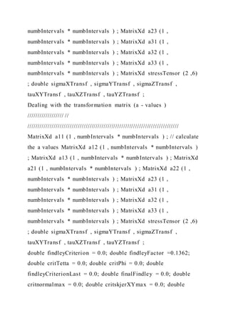 numbIntervals * numbIntervals ) ; MatrixXd a23 (1 ,
numbIntervals * numbIntervals ) ; MatrixXd a31 (1 ,
numbIntervals * numbIntervals ) ; MatrixXd a32 (1 ,
numbIntervals * numbIntervals ) ; MatrixXd a33 (1 ,
numbIntervals * numbIntervals ) ; MatrixXd stressTensor (2 ,6)
; double sigmaXTransf , sigmaYTransf , sigmaZTransf ,
tauXYTransf , tauXZTransf , tauYZTransf ;
Dealing with the transformation matrix (a - values )
////////////////// //
////////////////////////////////////////////////////////////////////////////
MatrixXd a11 (1 , numbIntervals * numbIntervals ) ; // calculate
the a values MatrixXd a12 (1 , numbIntervals * numbIntervals )
; MatrixXd a13 (1 , numbIntervals * numbIntervals ) ; MatrixXd
a21 (1 , numbIntervals * numbIntervals ) ; MatrixXd a22 (1 ,
numbIntervals * numbIntervals ) ; MatrixXd a23 (1 ,
numbIntervals * numbIntervals ) ; MatrixXd a31 (1 ,
numbIntervals * numbIntervals ) ; MatrixXd a32 (1 ,
numbIntervals * numbIntervals ) ; MatrixXd a33 (1 ,
numbIntervals * numbIntervals ) ; MatrixXd stressTensor (2 ,6)
; double sigmaXTransf , sigmaYTransf , sigmaZTransf ,
tauXYTransf , tauXZTransf , tauYZTransf ;
double findleyCriterion = 0.0; double findleyFactor =0.1362;
double critTetta = 0.0; double critPhi = 0.0; double
findleyCriterionLast = 0.0; double finalFindley = 0.0; double
critnormalmax = 0.0; double critskjerXYmax = 0.0; double
 