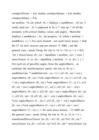 critskjerXYmin = 0.0; double critskjerXZmax = 0.0; double
critskjerXZmin = 0.0;
int nextline =0; int which =0; // findleys ( numbRows , 4) isn ’t
really used yet .. It ’s supposed to be a " sum up " of all the
elements with critical findley values and angles . MatrixXd
findleys ( numbRows , 4) ; int progress =2; while ( nextline <
numbRows ) { // For each element , not each stress tensor // find
the 2* six next stresses and put tensors !!! OBS - not the
general case - needs fixing for (int is =0; is <12; is ++) { if(is
<6) { stressTensor (0 , is) = inputData ( nextline ,is) ; } else {
stressTensor (1 ,is -6) = inputData ( nextline +1 ,is -6) ; } } //
For each set of possible angles from the anglesMatrix , to
calulcate the transformation matrix for (int ia =0; ia <
numbIntervals * numbIntervals ; ia ++) { a11 (0 , ia) = cos (
anglesMatrix (0 , ia) ) *sin( anglesMatrix (1 , ia ) ) ; a12 (0 , ia)
= sin ( anglesMatrix (0 , ia) ) *sin( anglesMatrix (1 , ia ) ) ; a13
(0 , ia) = cos ( anglesMatrix (1 , ia) ) ; a21 (0 , ia) = -sin (
anglesMatrix (0 , ia) ) ; a22 (0 , ia) = cos ( anglesMatrix (0 , ia)
) ; a23 (0 , ia) = 0; a31 (0 , ia) = -cos ( anglesMatrix (0 , ia) )
*cos( anglesMatrix (1 , ia) ) ; a32 (0 , ia) = -sin ( anglesMatrix
(0 , ia) ) *cos( anglesMatrix (1 , ia) ) ; a33 (0 , ia) = sin (
anglesMatrix (1 , ia) ) ; // for each stress history - !!! OBS not
the general case - needs fixing for (int ie =0; ie <2; ie ++) {
transformedStressTensor (ie ,0) = a11 (0 , ia) *a11 (0 , ia) *
stressTensor (ie ,0) + a12 (0 , ia) *a12 (0 , ia) * stressTensor (ie
 