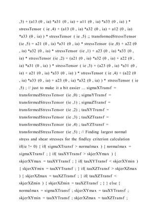 ,3) + (a13 (0 , ia) *a31 (0 , ia) + a11 (0 , ia) *a33 (0 , ia) ) *
stressTensor ( ie ,4) + (a13 (0 , ia) *a32 (0 , ia) + a12 (0 , ia)
*a33 (0 , ia) ) * stressTensor ( ie ,5) ;; transformedStressTensor
(ie ,5) = a21 (0 , ia) *a31 (0 , ia) * stressTensor (ie ,0) + a22 (0
, ia) *a32 (0 , ia) * stressTensor (ie ,1) + a23 (0 , ia) *a33 (0 ,
ia) * stressTensor (ie ,2) + (a21 (0 , ia) *a32 (0 , ia) + a22 (0 ,
ia) *a31 (0 , ia) ) * stressTensor ( ie ,3) + (a23 (0 , ia) *a31 (0 ,
ia) + a21 (0 , ia) *a33 (0 , ia) ) * stressTensor ( ie ,4) + (a22 (0
, ia) *a33 (0 , ia) + a23 (0 , ia) *a32 (0 , ia) ) * stressTensor ( ie
,5) ; // just to make it a bit easier ... sigmaXTransf =
transformedStressTensor (ie ,0) ; sigmaYTransf =
transformedStressTensor (ie ,1) ; sigmaZTransf =
transformedStressTensor (ie ,2) ; tauXYTransf =
transformedStressTensor (ie ,3) ; tauXZTransf =
transformedStressTensor (ie ,4) ; tauYZTransf =
transformedStressTensor (ie ,5) ; // Finding largest normal
stress and shear stresses for the findley criterion calculation
if(ie != 0) { if( sigmaXTransf > normalmax ) { normalmax =
sigmaXTransf ; } if( tauXYTransf > skjerXYmax ) {
skjerXYmax = tauXYTransf ; } if( tauXYTransf < skjerXYmin )
{ skjerXYmin = tauXYTransf ; } if( tauXZTransf > skjerXZmax
) { skjerXZmax = tauXZTransf ; } if( tauXZTransf <
skjerXZmin ) { skjerXZmin = tauXZTransf ; } } else {
normalmax = sigmaXTransf ; skjerXYmax = tauXYTransf ;
skjerXYmin = tauXYTransf ; skjerXZmax = tauXZTransf ;
 