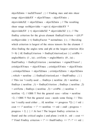 skjerXZmin = tauXZTransf ; } // Finding max and min shear
range skjerviddeXY = skjerXYmax - skjerXYmin ;
skjerviddeXZ = skjerXZmax - skjerXZmin ; // The resulting
shear range resSkjervidde = sqrt (( skjerviddeXY *
skjerviddeXY ) +( skjerviddeXZ * skjerviddeXZ ) ) ; // The
findley criterion for the given element findleyCriterion = ((0.5*
resSkjervidde ) +( findleyFactor * normalmax ) ) ; // Deciding
which criterion is largest of the stress tensors for the element //
Also finding the angles tetta and phi at the largest criterion if(ie
!= 0) { if( findleyCriterion > findleyCriterionLast ) { critPhi =
anglesMatrix (1 , ia) ; critTetta = anglesMatrix (0 , ia) ;
finalFindley = findleyCriterion ; normalmax = sigmaXTransf ;
critskjerXYmax = skjerXYmax ; critskjerXYmin = skjerXYmin
; critskjerXZmax = skjerXZmax ; critskjerXZmin = skjerXZmin
; which = nextline ; } findleyCriterionLast = finalFindley ; } }
// This isn ’t really used ... findleys ( nextline ,0) = nextline ;
findleys ( nextline ,1) = findleyCriterion ; findleys ( nextline ,2)
= critTetta ; findleys ( nextline ,3) = critPhi ; } nextline =
nextline +2; // OBS !! Not the general case - xtline = nextline
+2; // OBS !! Not the general case - needs some fixing // / This
isn ’t really used either ... if( nextline == progress *2) { // std ::
cout << " nextline = " << nextline << std :: endl ; progress =
progress + 2; } } // At last ! The largest findley criterion is
found and the critical angles ( and plane ) with it . std :: cout <<
" Final Findley criterion = " << finalFindley << " " << std ::
 