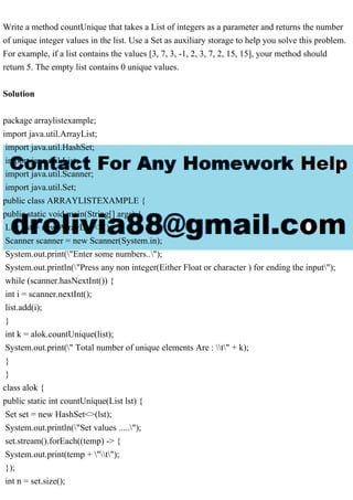 Write a method countUnique that takes a List of integers as a parameter and returns the number
of unique integer values in the list. Use a Set as auxiliary storage to help you solve this problem.
For example, if a list contains the values [3, 7, 3, -1, 2, 3, 7, 2, 15, 15], your method should
return 5. The empty list contains 0 unique values.
Solution
package arraylistexample;
import java.util.ArrayList;
import java.util.HashSet;
import java.util.List;
import java.util.Scanner;
import java.util.Set;
public class ARRAYLISTEXAMPLE {
public static void main(String[] args) {
List list = new ArrayList<>();
Scanner scanner = new Scanner(System.in);
System.out.print("Enter some numbers..");
System.out.println("Press any non integer(Either Float or character ) for ending the input");
while (scanner.hasNextInt()) {
int i = scanner.nextInt();
list.add(i);
}
int k = alok.countUnique(list);
System.out.print(" Total number of unique elements Are : t" + k);
}
}
class alok {
public static int countUnique(List lst) {
Set set = new HashSet<>(lst);
System.out.println("Set values .....");
set.stream().forEach((temp) -> {
System.out.print(temp + "t");
});
int n = set.size();
 
