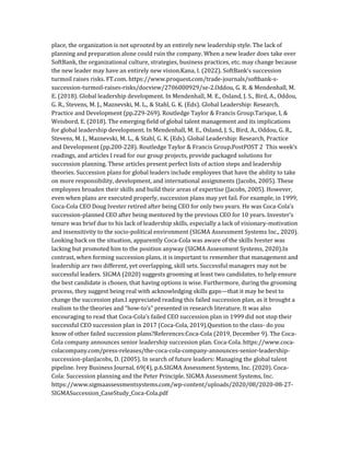 place, the organization is not uprooted by an entirely new leadership style. The lack of
planning and preparation alone could ruin the company. When a new leader does take over
SoftBank, the organizational culture, strategies, business practices, etc. may change because
the new leader may have an entirely new vision.Kana, I. (2022). SoftBank’s succession
turmoil raises risks. FT.com. https://www.proquest.com/trade-journals/softbank-s-
succession-turmoil-raises-risks/docview/2706000929/se-2.Oddou, G. R. & Mendenhall, M.
E. (2018). Global leadership development. In Mendenhall, M. E., Osland, J. S., Bird, A., Oddou,
G. R., Stevens, M. J., Maznevski, M. L., & Stahl, G. K. (Eds). Global Leadership: Research,
Practice and Development (pp.229-269). Routledge Taylor & Francis Group.Tarique, I, &
Weisbord, E. (2018). The emerging field of global talent management and its implications
for global leadership development. In Mendenhall, M. E., Osland, J. S., Bird, A., Oddou, G. R.,
Stevens, M. J., Maznevski, M. L., & Stahl, G. K. (Eds). Global Leadership: Research, Practice
and Development (pp.200-228). Routledge Taylor & Francis Group.PostPOST 2 This week’s
readings, and articles I read for our group projects, provide packaged solutions for
succession planning. These articles present perfect lists of action steps and leadership
theories. Succession plans for global leaders include employees that have the ability to take
on more responsibility, development, and international assignments (Jacobs, 2005). These
employees broaden their skills and build their areas of expertise (Jacobs, 2005). However,
even when plans are executed properly, succession plans may yet fail. For example, in 1999,
Coca-Cola CEO Doug Ivester retired after being CEO for only two years. He was Coca-Cola’s
succession-planned CEO after being mentored by the previous CEO for 10 years. Invester’s
tenure was brief due to his lack of leadership skills, especially a lack of visionary-motivation
and insensitivity to the socio-political environment (SIGMA Assessment Systems Inc., 2020).
Looking back on the situation, apparently Coca-Cola was aware of the skills Ivester was
lacking but promoted him to the position anyway (SIGMA Assessment Systems, 2020).In
contrast, when forming succession plans, it is important to remember that management and
leadership are two different, yet overlapping, skill sets. Successful managers may not be
successful leaders. SIGMA (2020) suggests grooming at least two candidates, to help ensure
the best candidate is chosen, that having options is wise. Furthermore, during the grooming
process, they suggest being real with acknowledging skills gaps—that it may be best to
change the succession plan.I appreciated reading this failed succession plan, as it brought a
realism to the theories and “how-to’s” presented in research literature. It was also
encouraging to read that Coca-Cola’s failed CEO succession plan in 1999 did not stop their
successful CEO succession plan in 2017 (Coca-Cola, 2019).Question to the class- do you
know of other failed succession plans?References:Coca-Cola (2019, December 9). The Coca-
Cola company announces senior leadership succession plan. Coca-Cola. https://www.coca-
colacompany.com/press-releases/the-coca-cola-company-announces-senior-leadership-
succession-planJacobs, D. (2005). In search of future leaders: Managing the global talent
pipeline. Ivey Business Journal, 69(4), p.6.SIGMA Assessment Systems, Inc. (2020). Coca-
Cola: Succession planning and the Peter Principle. SIGMA Assessment Systems, Inc.
https://www.sigmaassessmentsystems.com/wp-content/uploads/2020/08/2020-08-27-
SIGMASuccession_CaseStudy_Coca-Cola.pdf
 